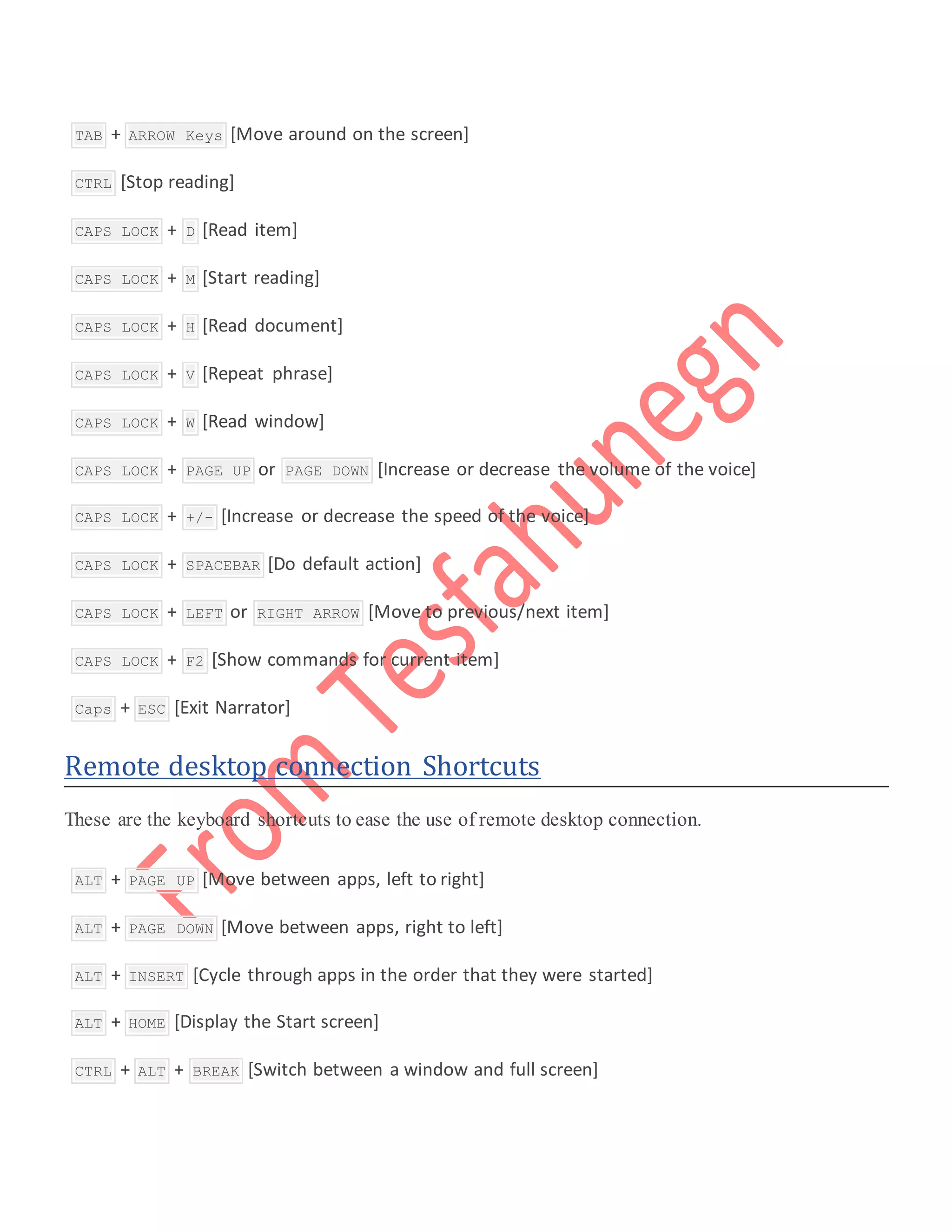  TAB + ARROW Keys [Move around on the screen]
 CTRL [Stop reading]
 CAPS LOCK + D [Read item]
 CAPS LOCK + M [Start reading]
 CAPS LOCK + H [Read document]
 CAPS LOCK + V [Repeat phrase]
 CAPS LOCK + W [Read window]
 CAPS LOCK + PAGE UP or PAGE DOWN [Increase or decrease the volume of the voice]
 CAPS LOCK + +/- [Increase or decrease the speed of the voice]
 CAPS LOCK + SPACEBAR [Do default action]
 CAPS LOCK + LEFT or RIGHT ARROW [Move to previous/next item]
 CAPS LOCK + F2 [Show commands for current item]
 Caps + ESC [Exit Narrator]
Remote desktop connection Shortcuts
These are the keyboard shortcuts to ease the use of remote desktop connection.
 ALT + PAGE UP [Move between apps, left to right]
 ALT + PAGE DOWN [Move between apps, right to left]
 ALT + INSERT [Cycle through apps in the order that they were started]
 ALT + HOME [Display the Start screen]
 CTRL + ALT + BREAK [Switch between a window and full screen]
 