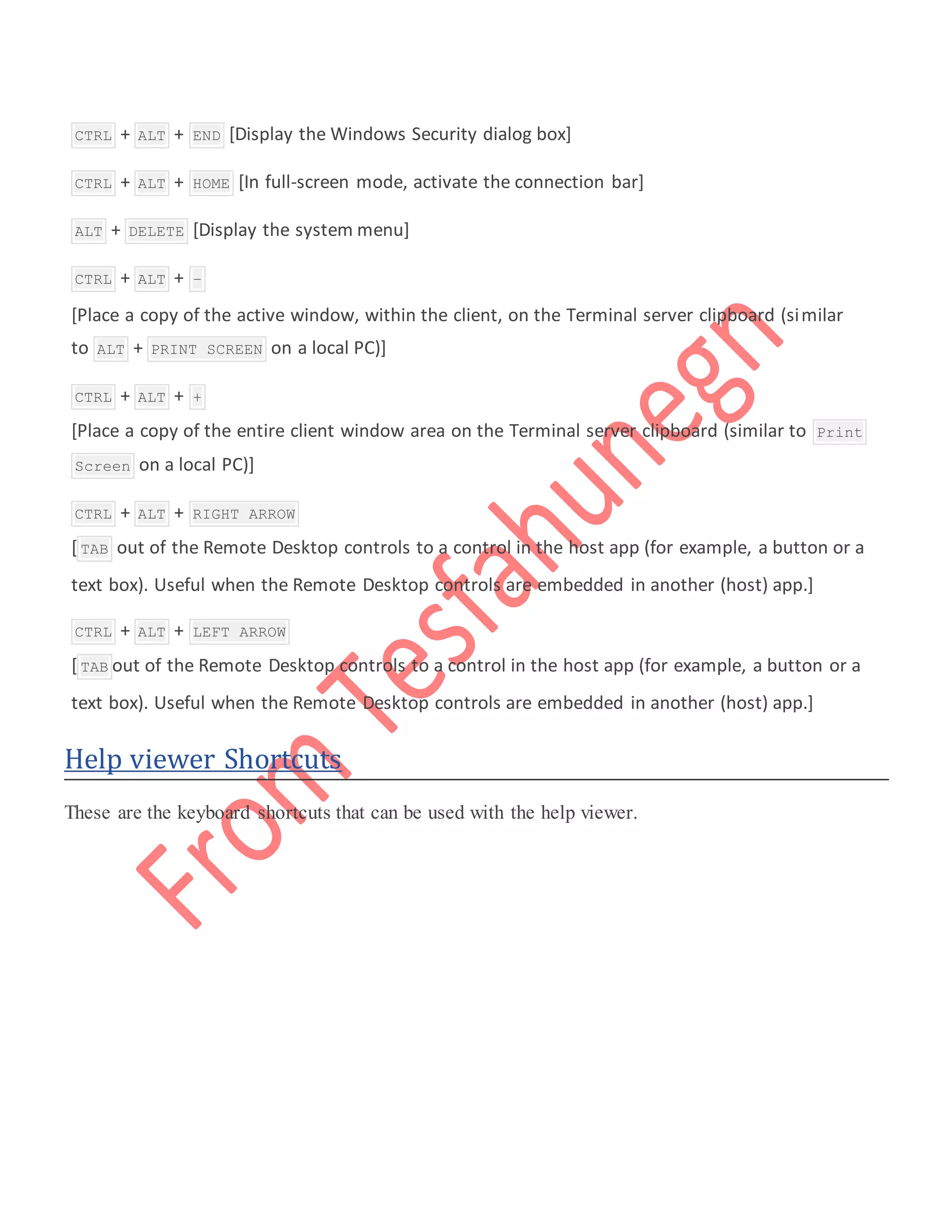  CTRL + ALT + END [Display the Windows Security dialog box]
 CTRL + ALT + HOME [In full-screen mode, activate the connection bar]
 ALT + DELETE [Display the system menu]
 CTRL + ALT + –
[Place a copy of the active window, within the client, on the Terminal server clipboard (similar
to ALT + PRINT SCREEN on a local PC)]
 CTRL + ALT + +
[Place a copy of the entire client window area on the Terminal server clipboard (similar to Print
Screen on a local PC)]
 CTRL + ALT + RIGHT ARROW
[ TAB out of the Remote Desktop controls to a control in the host app (for example, a button or a
text box). Useful when the Remote Desktop controls are embedded in another (host) app.]
 CTRL + ALT + LEFT ARROW
[ TAB out of the Remote Desktop controls to a control in the host app (for example, a button or a
text box). Useful when the Remote Desktop controls are embedded in another (host) app.]
Help viewer Shortcuts
These are the keyboard shortcuts that can be used with the help viewer.
 