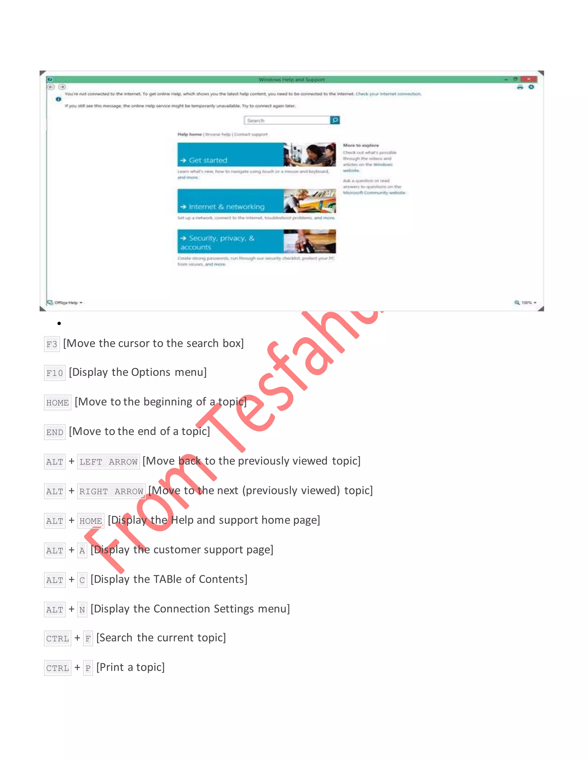 
 F3 [Move the cursor to the search box]
 F10 [Display the Options menu]
 HOME [Move to the beginning of a topic]
 END [Move to the end of a topic]
 ALT + LEFT ARROW [Move back to the previously viewed topic]
 ALT + RIGHT ARROW [Move to the next (previously viewed) topic]
 ALT + HOME [Display the Help and support home page]
 ALT + A [Display the customer support page]
 ALT + C [Display the TABle of Contents]
 ALT + N [Display the Connection Settings menu]
 CTRL + F [Search the current topic]
 CTRL + P [Print a topic]
 