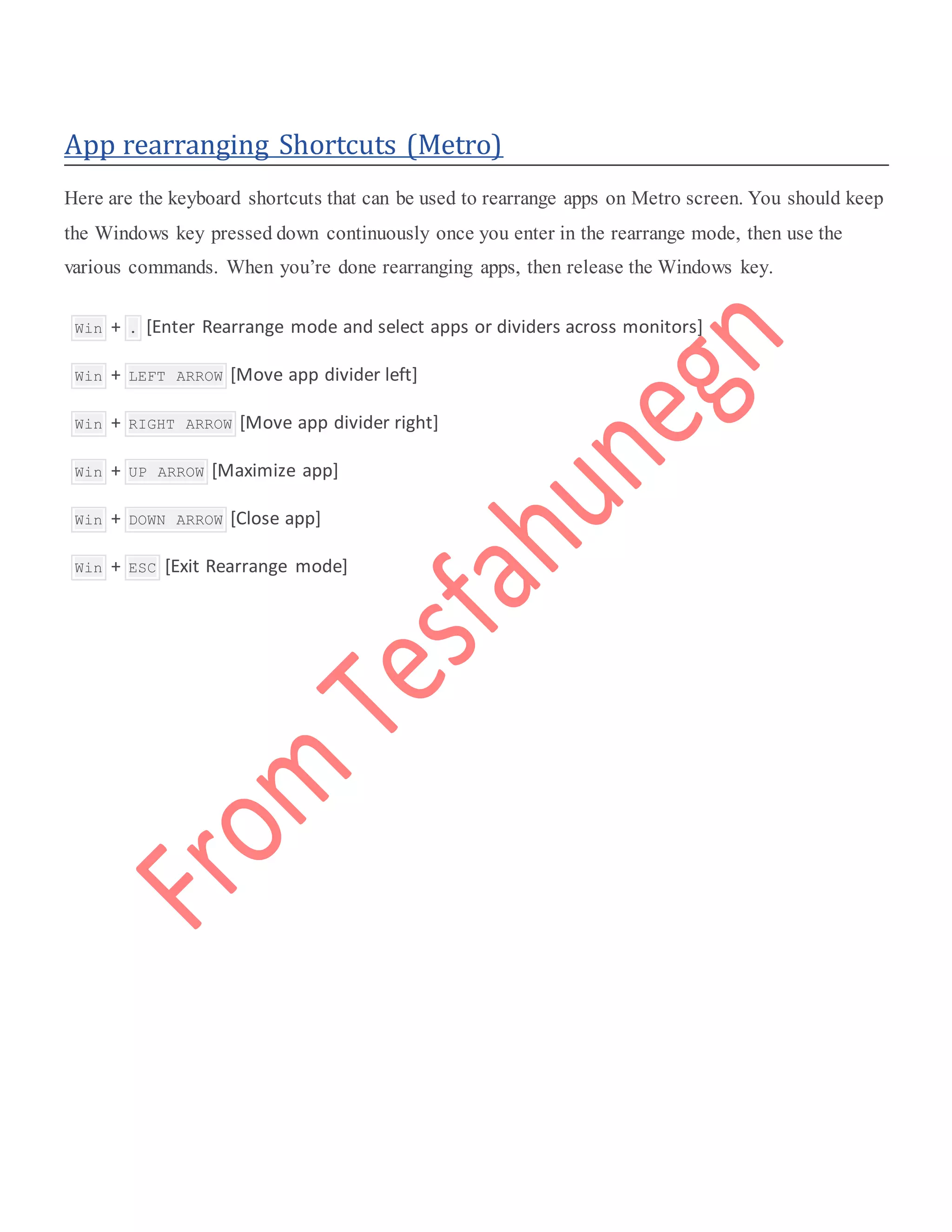 App rearranging Shortcuts (Metro)
Here are the keyboard shortcuts that can be used to rearrange apps on Metro screen. You should keep
the Windows key pressed down continuously once you enter in the rearrange mode, then use the
various commands. When you’re done rearranging apps, then release the Windows key.
 Win + . [Enter Rearrange mode and select apps or dividers across monitors]
 Win + LEFT ARROW [Move app divider left]
 Win + RIGHT ARROW [Move app divider right]
 Win + UP ARROW [Maximize app]
 Win + DOWN ARROW [Close app]
 Win + ESC [Exit Rearrange mode]
 