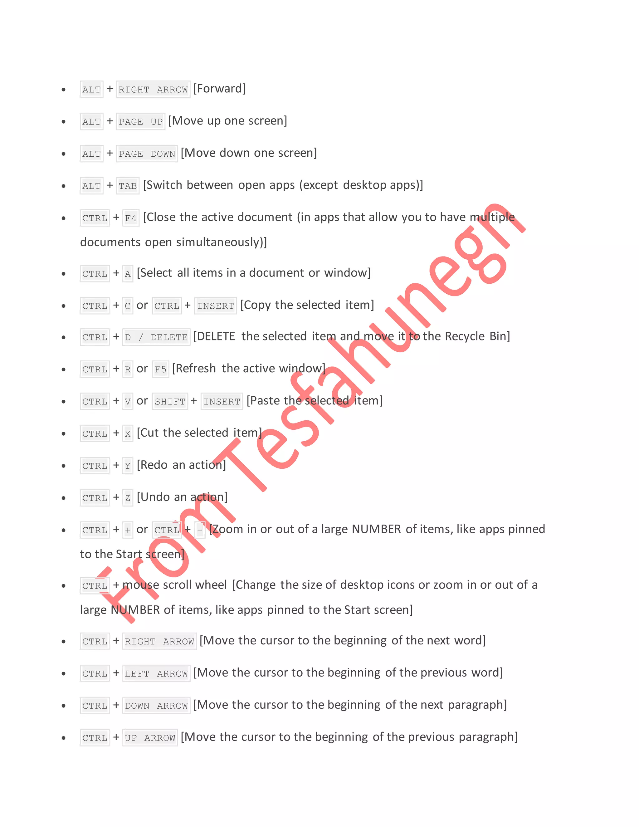  ALT + RIGHT ARROW [Forward]
 ALT + PAGE UP [Move up one screen]
 ALT + PAGE DOWN [Move down one screen]
 ALT + TAB [Switch between open apps (except desktop apps)]
 CTRL + F4 [Close the active document (in apps that allow you to have multiple
documents open simultaneously)]
 CTRL + A [Select all items in a document or window]
 CTRL + C or CTRL + INSERT [Copy the selected item]
 CTRL + D / DELETE [DELETE the selected item and move it to the Recycle Bin]
 CTRL + R or F5 [Refresh the active window]
 CTRL + V or SHIFT + INSERT [Paste the selected item]
 CTRL + X [Cut the selected item]
 CTRL + Y [Redo an action]
 CTRL + Z [Undo an action]
 CTRL + + or CTRL + – [Zoom in or out of a large NUMBER of items, like apps pinned
to the Start screen]
 CTRL + mouse scroll wheel [Change the size of desktop icons or zoom in or out of a
large NUMBER of items, like apps pinned to the Start screen]
 CTRL + RIGHT ARROW [Move the cursor to the beginning of the next word]
 CTRL + LEFT ARROW [Move the cursor to the beginning of the previous word]
 CTRL + DOWN ARROW [Move the cursor to the beginning of the next paragraph]
 CTRL + UP ARROW [Move the cursor to the beginning of the previous paragraph]
 