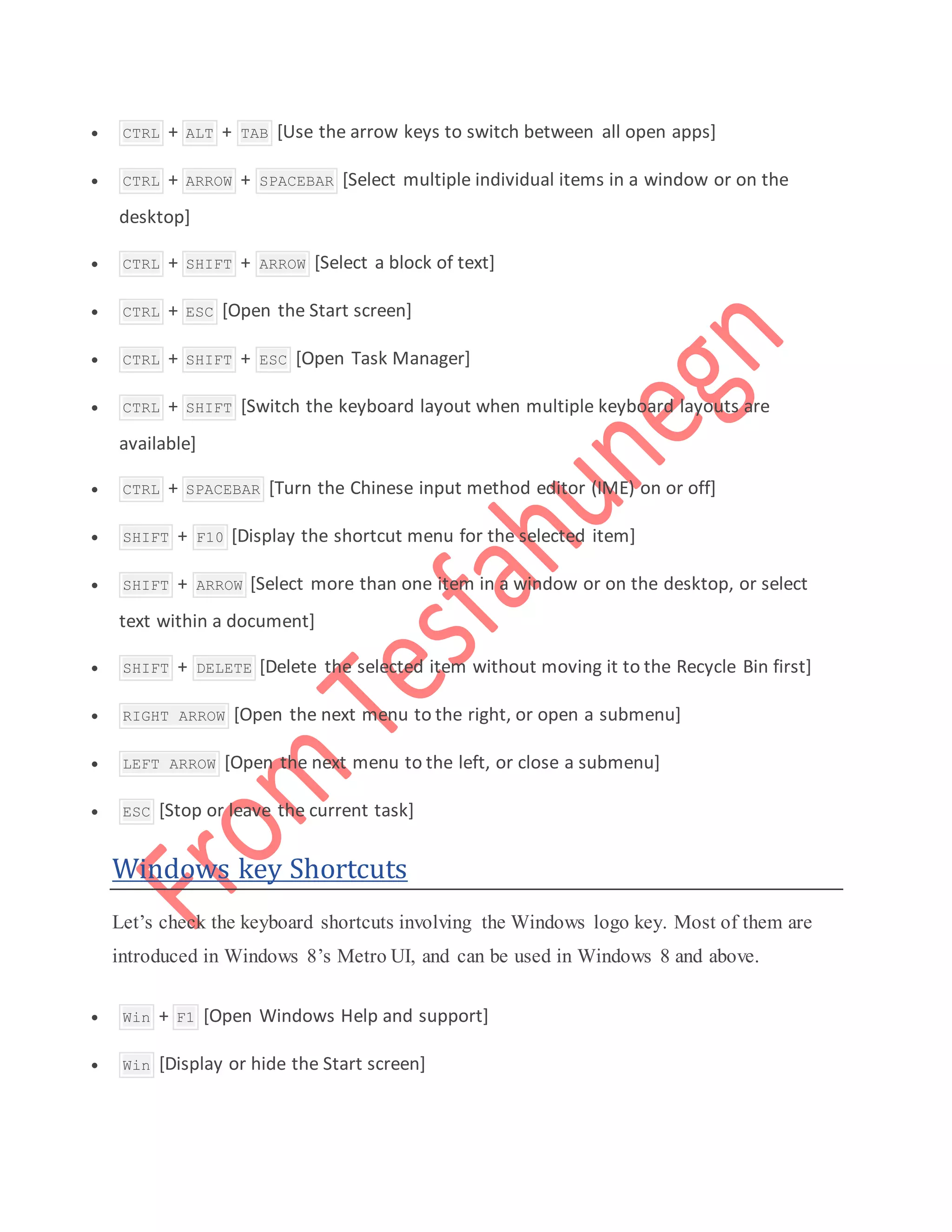  CTRL + ALT + TAB [Use the arrow keys to switch between all open apps]
 CTRL + ARROW + SPACEBAR [Select multiple individual items in a window or on the
desktop]
 CTRL + SHIFT + ARROW [Select a block of text]
 CTRL + ESC [Open the Start screen]
 CTRL + SHIFT + ESC [Open Task Manager]
 CTRL + SHIFT [Switch the keyboard layout when multiple keyboard layouts are
available]
 CTRL + SPACEBAR [Turn the Chinese input method editor (IME) on or off]
 SHIFT + F10 [Display the shortcut menu for the selected item]
 SHIFT + ARROW [Select more than one item in a window or on the desktop, or select
text within a document]
 SHIFT + DELETE [Delete the selected item without moving it to the Recycle Bin first]
 RIGHT ARROW [Open the next menu to the right, or open a submenu]
 LEFT ARROW [Open the next menu to the left, or close a submenu]
 ESC [Stop or leave the current task]
Windows key Shortcuts
Let’s check the keyboard shortcuts involving the Windows logo key. Most of them are
introduced in Windows 8’s Metro UI, and can be used in Windows 8 and above.
 Win + F1 [Open Windows Help and support]
 Win [Display or hide the Start screen]
 