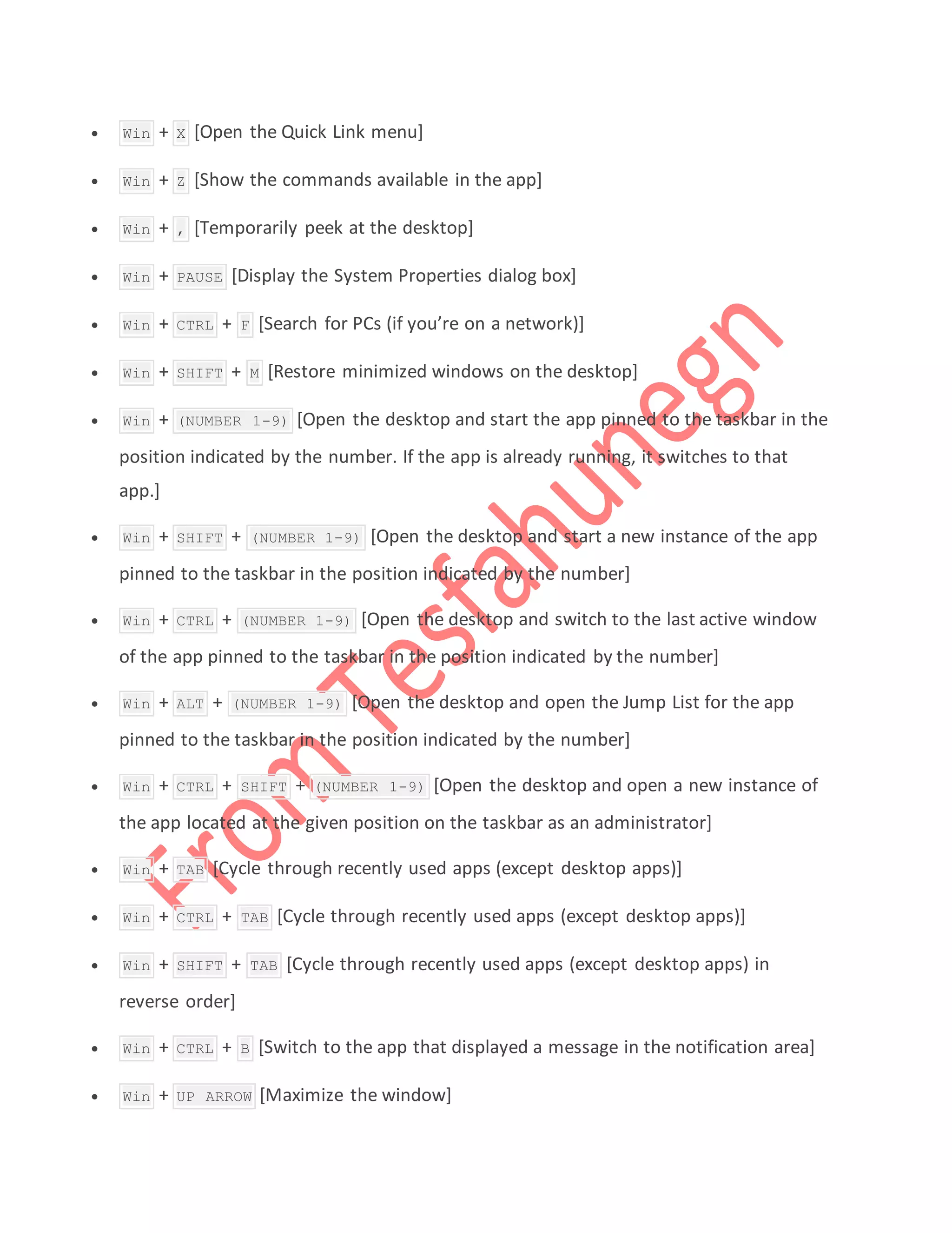  Win + X [Open the Quick Link menu]
 Win + Z [Show the commands available in the app]
 Win + , [Temporarily peek at the desktop]
 Win + PAUSE [Display the System Properties dialog box]
 Win + CTRL + F [Search for PCs (if you’re on a network)]
 Win + SHIFT + M [Restore minimized windows on the desktop]
 Win + (NUMBER 1-9) [Open the desktop and start the app pinned to the taskbar in the
position indicated by the number. If the app is already running, it switches to that
app.]
 Win + SHIFT + (NUMBER 1-9) [Open the desktop and start a new instance of the app
pinned to the taskbar in the position indicated by the number]
 Win + CTRL + (NUMBER 1-9) [Open the desktop and switch to the last active window
of the app pinned to the taskbar in the position indicated by the number]
 Win + ALT + (NUMBER 1-9) [Open the desktop and open the Jump List for the app
pinned to the taskbar in the position indicated by the number]
 Win + CTRL + SHIFT + (NUMBER 1-9) [Open the desktop and open a new instance of
the app located at the given position on the taskbar as an administrator]
 Win + TAB [Cycle through recently used apps (except desktop apps)]
 Win + CTRL + TAB [Cycle through recently used apps (except desktop apps)]
 Win + SHIFT + TAB [Cycle through recently used apps (except desktop apps) in
reverse order]
 Win + CTRL + B [Switch to the app that displayed a message in the notification area]
 Win + UP ARROW [Maximize the window]
 