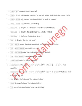  CTRL + W [Close the current window]
 CTRL + mouse scroll wheel [Change the size and appearance of file and folder icons]
 CTRL + SHIFT + E [Display all folders above the selected folder]
 CTRL + SHIFT + N [Create a new folder]
 NUM LOCK + * [Display all subfolders under the selected folder]
 NUM LOCK + + [Display the contents of the selected folder]
 NUM LOCK + – [Collapse the selected folder]
 ALT + P [Display the preview pane]
 ALT + ENTER [Open the Properties dialog box for the selected item]
 ALT + RIGHT ARROW [View the next folder]
 ALT + UP ARROW [View the folder that the folder was in]
 ALT + LEFT ARROW [View the previous folder]
 BACKSPACE [View the previous folder]
 RIGHT ARROW [Display the current selection (if it’s collapsed), or select the first
subfolder]
 LEFT ARROW [Collapse the current selection (if it’s expanded), or select the folder that
the folder was in]
 END [Display the bottom of the active window]
 HOME [Display the top of the active window]
 F11 [Maximize or minimize the active window]
 