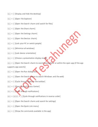  Win + D [Display and hide the desktop]
 Win + E [Open File Explorer]
 Win + F [Open the Search charm and search for files]
 Win + H [Open the Share charm]
 Win + I [Open the Settings charm]
 Win + K [Open the Devices charm]
 Win + L [Lock your PC or switch people]
 Win + M [Minimize all windows]
 Win + O [Lock device orientation]
 Win + P [Choose a presentation display mode]
 Win + Q [Open the Search charm to search everywhere or within the open app (if the app
supports app search)]
 Win + R [Open the Run dialog box]
 Win + S [Open the Search charm to search Windows and the web]
 Win + T [Cycle through apps on the taskbar]
 Win + U [Open Ease of Access Center]
 Win + V [Cycle through notifications]
 Win + SHIFT + V [Cycle through notifications in reverse order]
 Win + W [Open the Search charm and search for settings]
 Win + X [Open the Quick Link menu]
 Win + Z [Show the commands available in the app]
 