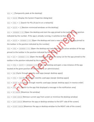  Win + , [Temporarily peek at the desktop]
 Win + PAUSE [Display the System Properties dialog box]
 Win + CTRL + F [Search for PCs (if you’re on a network)]
 Win + SHIFT + M [Restore minimized windows on the desktop]
 Win + (NUMBER 1-9) [Open the desktop and start the app pinned to the taskbar in the position
indicated by the number. If the app is already running, it switches to that app.]
 Win + SHIFT + (NUMBER 1-9) [Open the desktop and start a new instance of the app pinned to
the taskbar in the position indicated by the number]
 Win + CTRL + (NUMBER 1-9) [Open the desktop and switch to the last active window of the app
pinned to the taskbar in the position indicated by the number]
 Win + ALT + (NUMBER 1-9) [Open the desktop and open the Jump List for the app pinned to the
taskbar in the position indicated by the number]
 Win + CTRL + SHIFT + (NUMBER 1-9) [Open the desktop and open a new instance of the app
located at the given position on the taskbar as an administrator]
 Win + TAB [Cycle through recently used apps (except desktop apps)]
 Win + CTRL + TAB [Cycle through recently used apps (except desktop apps)]
 Win + SHIFT + TAB [Cycle through recently used apps (except desktop apps) in reverse order]
 Win + CTRL + B [Switch to the app that displayed a message in the notification area]
 Win + UP ARROW [Maximize the window]
 Win + DOWN ARROW [Remove current app from screen or minimize the desktop window]
 Win + LEFT ARROW [Maximize the app or desktop window to the LEFT side of the screen]
 Win + RIGHT ARROW [Maximize the app or desktop window to the RIGHT side of the screen]
 