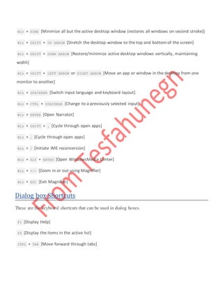  Win + HOME [Minimize all but the active desktop window (restores all windows on second stroke)]
 Win + SHIFT + UP ARROW [Stretch the desktop window to the top and bottom of the screen]
 Win + SHIFT + DOWN ARROW [Restore/minimize active desktop windows vertically, maintaining
width]
 Win + SHIFT + LEFT ARROW or RIGHT ARROW [Move an app or window in the desktop from one
monitor to another]
 Win + SPACEBAR [Switch input language and keyboard layout]
 Win + CTRL + SPACEBAR [Change to a previously selected input]
 Win + ENTER [Open Narrator]
 Win + SHIFT + . [Cycle through open apps]
 Win + . [Cycle through open apps]
 Win + / [Initiate IME reconversion]
 Win + ALT + ENTER [Open WindowsMedia Center]
 Win + +/- [Zoom in or out using Magnifier]
 Win + ESC [Exit Magnifier]
Dialog box Shortcuts
These are the keyboard shortcuts that can be used in dialog boxes.
 F1 [Display Help]
 F4 [Display the items in the active list]
 CTRL + TAB [Move forward through tabs]
 