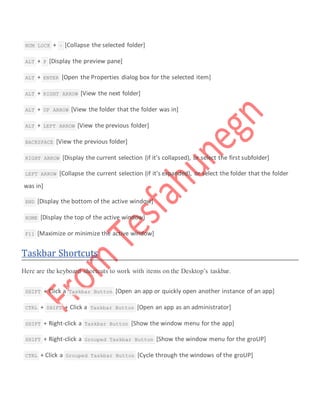  NUM LOCK + – [Collapse the selected folder]
 ALT + P [Display the preview pane]
 ALT + ENTER [Open the Properties dialog box for the selected item]
 ALT + RIGHT ARROW [View the next folder]
 ALT + UP ARROW [View the folder that the folder was in]
 ALT + LEFT ARROW [View the previous folder]
 BACKSPACE [View the previous folder]
 RIGHT ARROW [Display the current selection (if it’s collapsed), or select the first subfolder]
 LEFT ARROW [Collapse the current selection (if it’s expanded), or select the folder that the folder
was in]
 END [Display the bottom of the active window]
 HOME [Display the top of the active window]
 F11 [Maximize or minimize the active window]
Taskbar Shortcuts
Here are the keyboard shortcuts to work with items on the Desktop’s taskbar.
 SHIFT + Click a Taskbar Button [Open an app or quickly open another instance of an app]
 CTRL + SHIFT + Click a Taskbar Button [Open an app as an administrator]
 SHIFT + Right-click a Taskbar Button [Show the window menu for the app]
 SHIFT + Right-click a Grouped Taskbar Button [Show the window menu for the groUP]
 CTRL + Click a Grouped Taskbar Button [Cycle through the windows of the groUP]
 