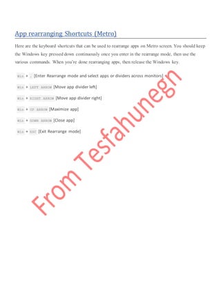 App rearranging Shortcuts (Metro)
Here are the keyboard shortcuts that can be used to rearrange apps on Metro screen. You should keep
the Windows key pressed down continuously once you enter in the rearrange mode, then use the
various commands. When you’re done rearranging apps, then release the Windows key.
 Win + . [Enter Rearrange mode and select apps or dividers across monitors]
 Win + LEFT ARROW [Move app divider left]
 Win + RIGHT ARROW [Move app divider right]
 Win + UP ARROW [Maximize app]
 Win + DOWN ARROW [Close app]
 Win + ESC [Exit Rearrange mode]
 