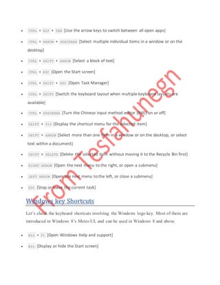  CTRL + ALT + TAB [Use the arrow keys to switch between all open apps]
 CTRL + ARROW + SPACEBAR [Select multiple individual items in a window or on the
desktop]
 CTRL + SHIFT + ARROW [Select a block of text]
 CTRL + ESC [Open the Start screen]
 CTRL + SHIFT + ESC [Open Task Manager]
 CTRL + SHIFT [Switch the keyboard layout when multiple keyboard layouts are
available]
 CTRL + SPACEBAR [Turn the Chinese input method editor (IME) on or off]
 SHIFT + F10 [Display the shortcut menu for the selected item]
 SHIFT + ARROW [Select more than one item in a window or on the desktop, or select
text within a document]
 SHIFT + DELETE [Delete the selected item without moving it to the Recycle Bin first]
 RIGHT ARROW [Open the next menu to the right, or open a submenu]
 LEFT ARROW [Open the next menu to the left, or close a submenu]
 ESC [Stop or leave the current task]
Windows key Shortcuts
Let’s check the keyboard shortcuts involving the Windows logo key. Most of them are
introduced in Windows 8’s Metro UI, and can be used in Windows 8 and above.
 Win + F1 [Open Windows Help and support]
 Win [Display or hide the Start screen]
 