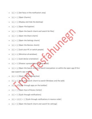 Win + B [Set focus in the notification area]
 Win + C [Open Charms]
 Win + D [Display and hide the desktop]
 Win + E [Open File Explorer]
 Win + F [Open the Search charm and search for files]
 Win + H [Open the Share charm]
 Win + I [Open the Settings charm]
 Win + K [Open the Devices charm]
 Win + L [Lock your PC or switch people]
 Win + M [Minimize all windows]
 Win + O [Lock device orientation]
 Win + P [Choose a presentation display mode]
 Win + Q [Open the Search charm to search everywhere or within the open app (if the
app supports app search)]
 Win + R [Open the Run dialog box]
 Win + S [Open the Search charm to search Windows and the web]
 Win + T [Cycle through apps on the taskbar]
 Win + U [Open Ease of Access Center]
 Win + V [Cycle through notifications]
 Win + SHIFT + V [Cycle through notifications in reverse order]
 Win + W [Open the Search charm and search for settings]
 