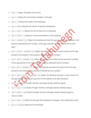  Win + X [Open the Quick Link menu]
 Win + Z [Show the commands available in the app]
 Win + , [Temporarily peek at the desktop]
 Win + PAUSE [Display the System Properties dialog box]
 Win + CTRL + F [Search for PCs (if you’re on a network)]
 Win + SHIFT + M [Restore minimized windows on the desktop]
 Win + (NUMBER 1-9) [Open the desktop and start the app pinned to the taskbar in the
position indicated by the number. If the app is already running, it switches to that
app.]
 Win + SHIFT + (NUMBER 1-9) [Open the desktop and start a new instance of the app
pinned to the taskbar in the position indicated by the number]
 Win + CTRL + (NUMBER 1-9) [Open the desktop and switch to the last active window
of the app pinned to the taskbar in the position indicated by the number]
 Win + ALT + (NUMBER 1-9) [Open the desktop and open the Jump List for the app
pinned to the taskbar in the position indicated by the number]
 Win + CTRL + SHIFT + (NUMBER 1-9) [Open the desktop and open a new instance of
the app located at the given position on the taskbar as an administrator]
 Win + TAB [Cycle through recently used apps (except desktop apps)]
 Win + CTRL + TAB [Cycle through recently used apps (except desktop apps)]
 Win + SHIFT + TAB [Cycle through recently used apps (except desktop apps) in
reverse order]
 Win + CTRL + B [Switch to the app that displayed a message in the notification area]
 Win + UP ARROW [Maximize the window]
 