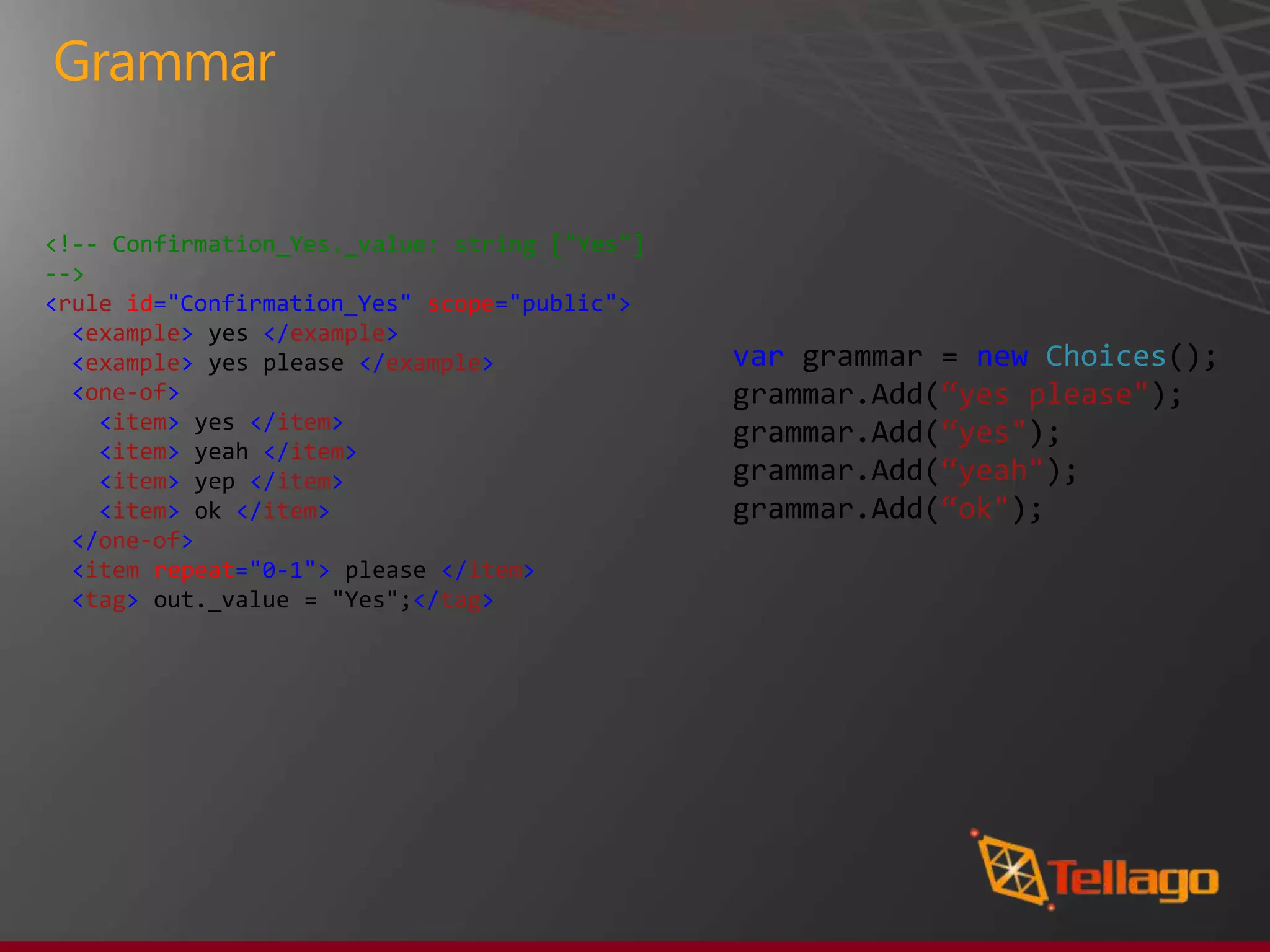 Grammar


<!-- Confirmation_Yes._value: string ["Yes"]
-->
<rule id="Confirmation_Yes" scope="public">
  <example> yes </example>
  <example> yes please </example>              var grammar = new Choices();
  <one-of>                                     grammar.Add(“yes please");
    <item> yes </item>
                                               grammar.Add(“yes");
    <item> yeah </item>
    <item> yep </item>                         grammar.Add(“yeah");
    <item> ok </item>                          grammar.Add(“ok");
  </one-of>
  <item repeat="0-1"> please </item>
  <tag> out._value = "Yes";</tag>
 