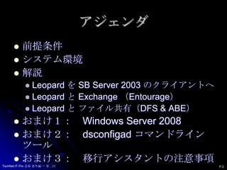 アジェンダ前提条件システム環境解説Leopard を SB Server 2003 のクライアントへLeopard と Exchange （Entourage）Leopard と ファイル共有（DFS & ABE）おまけ１：　WindowsServer2008おまけ２：　dsconfigad コマンドラインツールおまけ３：　移行アシスタントの注意事項P.2TechNet IT Pro 道場 番外編 ～ 第二回