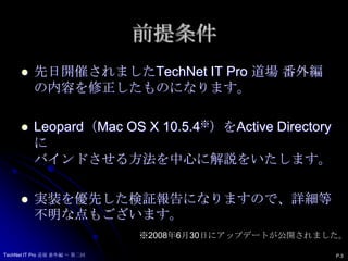 前提条件先日開催されましたTechNet IT Pro 道場 番外編 の内容を修正したものになります。Leopard（Mac OS X 10.5.4※）をActive Directoryにバインドさせる方法を中心に解説をいたします。実装を優先した検証報告になりますので、詳細等不明な点もございます。※2008年6月30日にアップデートが公開されました。TechNet IT Pro 道場 番外編 ～ 第二回P.3