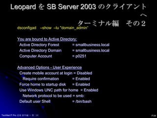 Leopard を SB Server 2003 のクライアントへターミナル編　その１コンピューター（P0251）をドメイン（smallbusiness.local）にバインド:dsconfigad　 –a P0251　 –u “local_admin“ –ou "CN=Computers,DC=smallbusiness,DC=local“ –domain smallbusiness.localコンピューターをドメインから解除：dsconfigad　–r　 –u "local_admin" –lu "domain_admin“設定情報を確認：dsconfigad　–show　 –lu "domain_admin“P.63TechNet IT Pro 道場 番外編 ～ 第二回