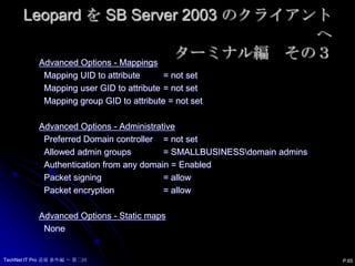 Leopard を SB Server 2003 のクライアントへターミナル編　その２dsconfigad　–show  –lu "domain_admin“You are bound to Active Directory:  Active Directory Forest 	= smallbusiness.local  Active Directory Domain 	= smallbusiness.local  Computer Account 		= p0251 Advanced Options - User Experience  Create mobile account at login = Disabled     Require confirmation 	= Enabled  Force home to startup disk 	= Enabled  Use Windows UNC path for home  = Enabled     Network protocol to be used = smb:  Default user Shell 		= /bin/bash P.64TechNet IT Pro 道場 番外編 ～ 第二回