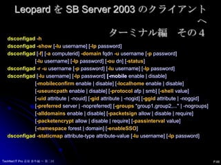 Leopard を SB Server 2003 のクライアントへターミナル編　その３Advanced Options - Mappings  Mapping UID to attribute	= not set  Mapping user GID to attribute 	= not set  Mapping group GID to attribute = not set Advanced Options - Administrative  Preferred Domain controller 	= not set  Allowed admin groups 	= SMALLBUSINESS\domain admins  Authentication from any domain = Enabled  Packet signing		= allow  Packet encryption 		= allow Advanced Options - Static maps  NoneP.65TechNet IT Pro 道場 番外編 ～ 第二回