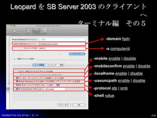 Leopard を SB Server 2003 のクライアントへターミナル編　その４dsconfigad-hdsconfigad-show [-lu username] [-lp password]dsconfigad[-f] [-acomputerid] -domainfqdn-u username [-p password]                    [-lu username] [-lp password] [-oudn] [-status]dsconfigad-r -u username [-p password] [-lu username] [-lp password]dsconfigad[-lu username] [-lp password] [-mobile enable | disable]                    [-mobileconfirm enable | disable] [-localhome enable | disable]                    [-useuncpath enable | disable] [-protocolafp | smb] [-shell value]                    [-uid attribute | -nouid] [-gid attribute | -nogid] [-ggid attribute | -noggid]                   [-preferred server | -nopreferred] [-groups "group1,group2,..." | -nogroups]                    [-alldomains enable | disable] [-packetsign allow | disable | require]                    [-packetencrypt allow | disable | require] [-passinterval value]                   [-namespace forest | domain] [-enableSSO]dsconfigad-staticmap attribute-type attribute-value [-lu username] [-lp password]P.66TechNet IT Pro 道場 番外編 ～ 第二回
