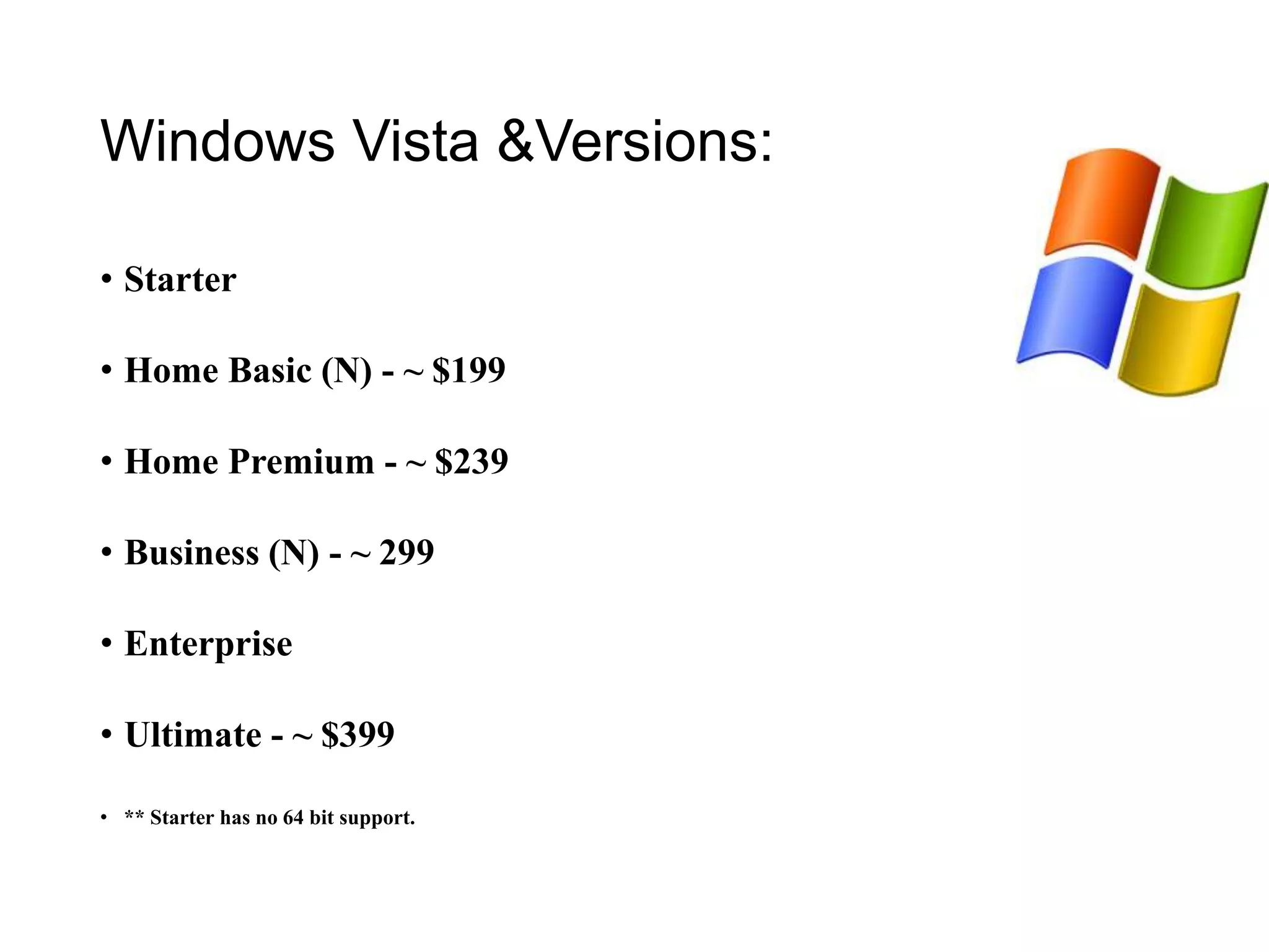 Windows Vista &Versions:
• Starter
• Home Basic (N) - ~ $199
• Home Premium - ~ $239
• Business (N) - ~ 299
• Enterprise
• Ultimate - ~ $399
• ** Starter has no 64 bit support.
 