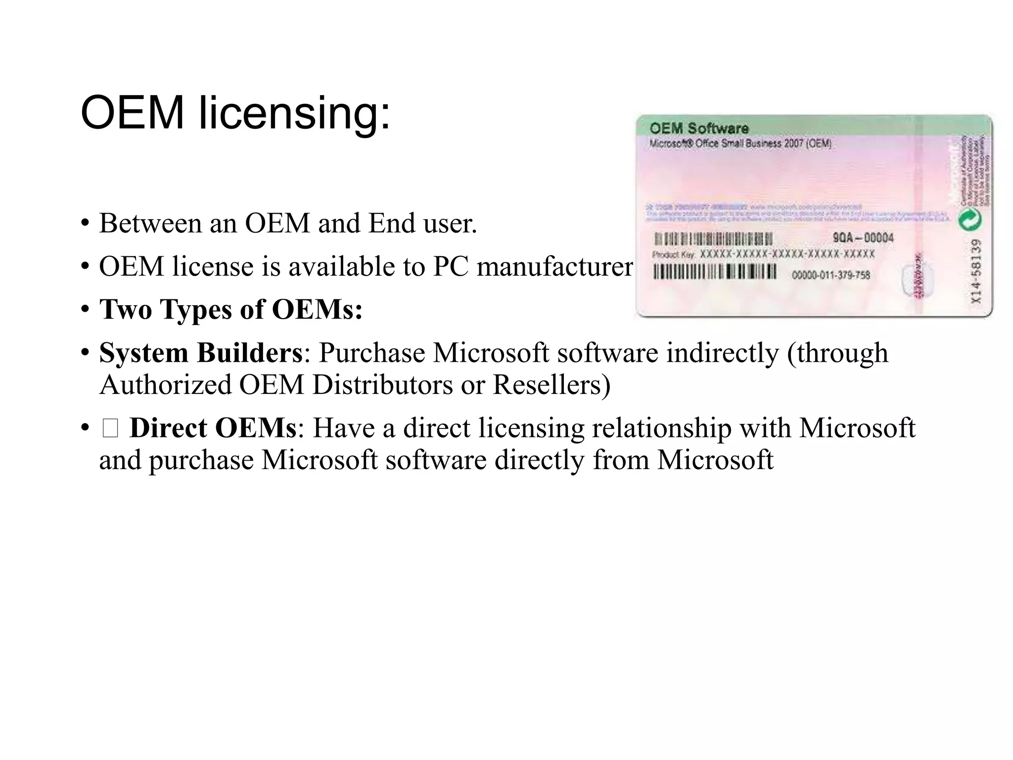 OEM licensing:
• Between an OEM and End user.
• OEM license is available to PC manufacturers.
• Two Types of OEMs:
• System Builders: Purchase Microsoft software indirectly (through
Authorized OEM Distributors or Resellers)
• Direct OEMs: Have a direct licensing relationship with Microsoft
and purchase Microsoft software directly from Microsoft
 