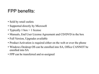 FPP benefits:
• Sold by retail outlets
• Supported directly by Microsoft
• Typically 1 box = 1 license
• Manuals, End User License Agreement and CD/DVD in the box
• Full Version, Upgrades available
• Product Activation is required either on the web or over the phone
• Windows Desktop OS can be enrolled into SA, Office CANNOT be
enrolled into SA
• FPP can be transferred and re-assigned
 