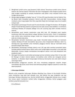 3. Menghindari pindah terima yang berpotensi tidak selamat. Pemantauan pindah terima Internet
    Explorer dan Internet Explorer Information Bar akan mengingatkan anda mengenai pindah terima
    yang mungkin merbahaya di samping memberikan anda pilihan untuk menyekat fail-fail yang
    mungkin berniat jahat.
4. Mengurangkan gangguan tetingkap “pop-up”. Ciri baru SP2 yang dinamakan Internet Explorer Pop-
    Up Blocker bakal menjadikan pelayaran Internet anda lebih menyeronokkan. Caranya dengan
    membantu anda mengurangkan iklan-iklan yang tidak diingini dan kandungan yang muncul apabila
    melayari web.
5. Menyediakan perlindungan firewall sejak PC anda dimulakan sehingga PC dimatikan. SP2 diengkapi
    dengan Firewall Windows dalaman yang berkuasa dan pada asasnya sedia diaktifkan. Ini membantu
    melindungi Windows XP daripada pelbagai virus dan cecacing yang boleh merebak menerusi
    Internet.
6. Menyediakan pusat kawalan keselamatan yang lebih baik. SP2 dilengkapi pusat kawalan
    keselamatan lebih baik yang dikenali sebagai Windows Security Center. Pusat ini membolehkan
    anda melihat status keselamatan dengan mudah dan mengurus ketetapan utama keselamatan
    pada satu tempat yang selesa.
7. Menyediakan kemaskini keselamatan yang mudah. Penambah baikan terhadap ciri Automatic
    Updates Windows XP telah memudahkan lagi proses untuk mengemaskini Windows. Selain itu,
    teknologi baru juga ditambah untuk membantu pengguna internet “dial-up” memindah terima
    kemaskini dengan lebih efisyen.
8. Menyediakan perlindungan terhadap alamat e-mel. SP2 juga telah membuat penambah baikan
    terhadap aplikasi Outlook Express dalam usaha untuk mengurangkan kemasukan e-mel yang tidak
    dikehendaki. Caranya, dengan membataskan kemungkinan alamat e-mel anda dieksplotasi oleh
    penghantar spam.
9. Mencegah kelumpuhan (crash) akibat pemasangan perisian tambahan pelayar Web. Ciri baru Add-
    On Manager di dalam Internet Explorer memudahkan anda melihat dan mengawal perisian
    tambahan. Ini dikatakan dapat mengurangkan berlakunya kelumpuhan dan anda boleh melayari
    web dengan bebas.
10. Memudahkan penggunaan wayarles. SP2 terus menyokong penggunaan wayarles dengan
    memudahkan lagi proses untuk mencari dan berhubung dengan rangkaian wayarles di rumah atau
    dalam perjalanan.

     Kekurangan Windows

Menarik untuk mengetahui kekurangan Windows dibanding Linux, Selama ini kita berpikir Windows
selalu memberikan yang lebih baik daripada Linux. Ada baiknya kita juga mengetahui apa saja
kekurangan Windows dibanding Linux. Jika kita terlebih dahulu menggunakan dekstop Linux, mungkin
kita merasa seperti membentur tembok ketika menggunakan Windows, berikut gangguan pada
windows yang tidak ada pada Linux :

   1. Virus/Malware
 