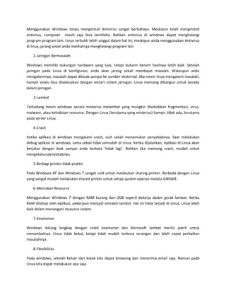 Menggunakan Windows tanpa menginstall Antivirus sangat berbahaya. Meskipun telah menginstall
antivirus, computer masih saja bisa terinfeksi. Bahkan antivirus di windows dapat menghalangi
program-program lain. Linux terbukti lebih unggul dalam hal ini, meskipun anda menggunakan Antivirus
di linux, jarang sekali anda melihatnya menghalangi program lain.

    2. Jaringan Bermasalah

Windows memiliki dukungan hardware yang luas, tetapi bukann berarti hasilnya lebih baik. Setelah
jaringan pada Linux di konfigurasi, anda akan jarang sekali mendapat masalah. Walaupun anda
mengalaminya, masalah dapat dilacak sampai ke sumber eksternal. Jika mesin linux mengalami masalah,
hampir selalu bisa diselesaikan dengan restart sistem jaringan. Linux memang dibangun untuk berada
dalam jaringan.

    3. Lambat

Terkadang mesin windows secara misterius melambat yang mungkin disebabkan fragmentasi, virus,
malware, atau kehabisan resource. Dengan Linux (terutama yang misterius) hampir tidak ada, terutama
pada server Linux.

    4. Crash

Ketika aplikasi di windows mengalami crash, sulit sekali menemukan penyebabnya. Saat melakukan
debug aplikasi di windows, sama sekali tidak semudah di Linux. Ketika dijalankan, Aplikasi di Linux akan
berjalan dengan baik sampai anda berkata ‘tidak lagi’. Bahkan jika memang crash, mudah untuk
mengetahui penyebabnya.

    5. Berbagi printer tidak praktis

Pada Windows XP dan Windows 7 sangat sulit untuk melakukan sharing printer. Berbeda dengan Linux
yang sangat mudah melakukan shared printer untuk setiap system operasi melalui GNOME.

    6. Memakan Resource

Menggunakan Windows 7 dengan RAM kurang dari 2GB seperti bekerja dalam gerak lambat. Ketika
RAM dilahap oleh Aplikasi, pekerjaan menjadi semakin lambat. Hal ini tidak terjadi di Linux, Linux lebih
baik dalam menangani resource sistem.

    7. Keamanan

Windows datang lengkap dengan celah keamanan dan Microsoft lambat merilis patch untuk
menambalnya. Linux tidak kebal, tetapi tidak mudah terkena serangan dan lebih cepat perbaikan
masalahnya.

    8. Flexibilitas

Pada windows, setelah keluar dari kotak kita dapat browsing dan menerima email saja. Namun pada
Linux kita dapat melakukan apa saja.
 