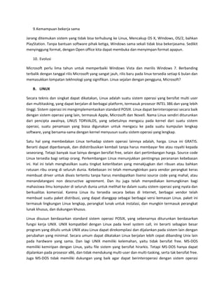 9. Kemampuan bekerja sama

Jarang ditemukan sistem yang tidak bisa terhubung ke Linux, Mencakup OS X, WIndows, OS/2, bahkan
PlayStation. Tanpa bantuan software pihak ketiga, Windows sama sekali tidak bisa bekerjasama. Sedikit
menyinggung format, dengan Open office kita dapat membuka dan menyimpan format apapun.

    10. Evolusi

Microsoft perlu lima tahun untuk memperbaiki Windows Vista dan merilis Windows 7. Berbanding
terbalik dengan tanggal rilis Microsoft yang sangat jauh, rilis baru pada linux tersedia setiap 6 bulan dan
memasukkan lompatan tekhnologi yang signifikan. Linux sejalan dengan pengguna, Microsoft?

    B. LINUX

Secara teknis dan singkat dapat dikatakan, Linux adalah suatu sistem operasi yang bersifat multi user
dan multitasking, yang dapat berjalan di berbagai platform, termasuk prosesor INTEL 386 dan yang lebih
tinggi. Sistem operasi ini mengimplementasikan standard POSIX. Linux dapat berinteroperasi secara baik
dengan sistem operasi yang lain, termasuk Apple, Microsoft dan Novell. Nama Linux sendiri diturunkan
dari pencipta awalnya, LINUS TORVALDS, yang sebetulnya mengacu pada kernel dari suatu sistem
operasi, suatu penamaan yang biasa digunakan untuk mengacu ke pada suatu kumpulan lengkap
software, yang bersama-sama dengan kernel menyusun suatu sistem operasi yang lengkap.

Satu hal yang membedakan Linux terhadap sistem operasi lainnya adalah, harga. Linux ini GRATIS.
Berarti dapat diperbanyak, dan didistribusikan kembali tanpa harus membayar fee atau royalti kepada
seseorang. Tetapi banyak isue lainya dengan bersifat free, selain dari pertimbangan harga. Source code
Linux tersedia bagi setiap orang. Perkembangan Linux menunjukkan pentingnya perananan kebebasan
ini. Hal ini telah menghasilkan suatu tingkat keterlibatan yang menakjugkan dari ribuan atau bahkan
ratusan ribu orang di seluruh dunia. Kebebasan ini telah memungkinkan para vendor perangkat keras
membuat driver untuk divais tertentu tanpa harus mendapatkan lisensi source code yang mahal, atau
menandatangani non descructive agreement. Dan itu juga telah menyediakan kemungkinan bagi
mahasiswa ilmu komputer di seluruh dunia untuk melihat ke dalam suatu sistem operasi yang nyata dan
berkualitas komersial. Karena Linux itu tersedia secara bebas di Internet, berbagai vendor telah
membuat suatu paket distribusi, yang dapat dianggap sebagai berbagai versi kemasan Linux. paket ini
termasuk lingkungan Linux lengkap, perangkat lunak untuk instalasi, dan mungkin termasuk perangkat
lunak khusus, dan dukungan khusus.

Linux disusun berdasarkan standard sistem operasi POSIX, yang sebenarnya diturunkan berdasarkan
fungsi kerja UNIX. UNIX kompatibel dengan Linux pada level system call, ini berarti sebagian besar
program yang ditulis untuk UNIX atau Linux dapat direkompilasi dan dijalankan pada sistem lain dengan
perubahan yang minimal. Secara umum dapat dikatakan Linux berjalan lebih cepat dibanding Unix lain
pada hardware yang sama. Dan lagi UNIX memiliki kelemahan, yaitu tidak bersifat free. MS-DOS
memiliki kemiripan dengan Linux, yaitu file sistem yang bersifat hirarkis. Tetapi MS-DOS hanya dapat
dijalankan pada prosesor x86, dan tidak mendukung multi-user dan multi-tasking, serta tak bersifat free.
Juga MS-DOS tidak memiliki dukungan yang baik agar dapat berinteroperasi dengan sistem operasi
 