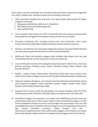 Secara ringkas, saya akan menjelaskan alasan kenapa banyak orang di dunia yang terarik menggunakan
Linux. Baik itu sebagai server, workstation ataupun personal desktop, diantaranya:

1.    Tidak memerlukan perangkat keras yang mahal. Linux dapat berjalan pada komputer PC dengan
      konfigurasi minimal sbb :
      Mikroprosesor 386 DX (intel, AMD, Cyrix, TI, Chips&Tech.)
      RAM 4 MB (tanpa GUI) dan 8 MB (dengan GUI)
      Space harddisk 85 MB

2.   Linux merupakan sistem operasi FULL 32-bit. Tak ada kode 16-bit atau campuran keduanya dalam
     setiap aplikasinya, sehingga kecil kemungkinan terjadi crash (bentrok) antar aplikasi.

3.   Preemptive multitasking, yaitu menangani banyak proses secara bersamaan, semua proses
     tersebut tidak saling menghalangi/ menghambat walaupun berjalan pada saat yang sama.

4.   Multiuser, yaitu lebih dari satu orang dapat menggunakan program yang sama/ berbeda-beda dari
     satu mesin yang sama pada saat bersamaan di terminal yang sama/berbeda.

5.   Multiconsole. Dalam satu komputer, pengguna dapat melakukan login dengan nama user yang
     sama/berbeda lebih dari satu kali, tanpa perlu menutup sesi sebelumnya.

6.   Linux memiliki grafis antarmuka (GUI) sebagaimana Operating System modern lainnya. Antarmuka
     grafisnya dinamakan X-Window System (bukan X-Windows) dengan pilihan tampilan yang
     bervariasi (dinamis).

7.   Program - program maupun aplikasi-aplikasi networking tersedia dalam semua distribusi Linux
     (dalam CD atau disket), sehingga tak perlu mencari/membeli/mendownload aplikasi tambahan lagi.

8.   Tidak perlu melakukan defragment. Linux memakai sistem file ext2fs (Second Extended File System)
     yang mempunyai keunggulan reduksi fragmentasi otomatis. Dengan memakai ext2fs, kinerja
     baca/tulis (akses) dari/ke harddisk tetap terjaga.

9.   Dukungan akses 33 macam sistem file yang berbeda. Linux mampu mengakses sistem file FAT16,
     FAT32 (kepunyaan DOS), VFAT (Win), HPFS (OS/2), Minix, UFS (Solaris), Xenix, SCO, Novell, dsb.

10. Pertambahan Pengguna Linux yang pesat. Linux adalah varian UNIX(TM) yang tercatat mempunyai
    perkembangan paling pesat di seluruh dunia. Dengan semakin bertambahnya pengguna, semakin
    mudah mendapatkan dukungan dan driver untuk perangkat keras yang beragam. Situs-situs web
    yang didedikasikan untuk menyebarkan informasi mengenai Linux serta ajang diskusi tentang Linux
    juga     semakin       bertambah      jumlahnya.     Silakan    kunjungi     situs     web      :
    http://counter.li.org/estimate.html untuk melihat jumlah pengguna Linux (meskipun site tersebut
    belum dapat dikatakan sebagai statistik resmi mengenai jumlah pengguna Linux di seluruh dunia).
 