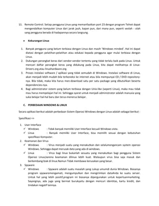 11. Remote Control. Setiap pengguna Linux yang memanfaatkan port 23 dengan program Telnet dapat
    mengendalikan komputer Linux dari jarak jauh, kapan pun, dari mana pun, seperti seolah - olah
    sang pengguna berada di hadapannya secara langsung.

        Kekurangan Linux

  1. Banyak pengguna yang belum terbiasa dengan Linux dan masih ‘Windows minded’. Hal ini dapat
     diatasi dengan pelatihan-pelatihan atau edukasi kepada pengguna agar mulai terbiasa dengan
     Linux.
  2. Dukungan perangkat keras dari vendor-vendor tertentu yang tidak terlalu baik pada Linux. Untuk
     mencari daftar perangkat keras yang didukung pada Linux, kita dapat melihatnya di Linux-
     Drivers.org atau linuxhardware.org.
  3. Proses instalasi software / aplikasi yang tidak semudah di Windows. Instalasi software di Linux,
     akan menjadi lebih mudah bila terkoneksi ke internet atau bila mempunyai CD / DVD repository-
     nya. Bila tidak, maka kita harus men-download satu per satu package yang dibutuhkan beserta
     dependencies-nya.
  4. Bagi administrator sistem yang belum terbiasa dengan Unix-like (seperti Linux), maka mau tidak
     mau harus mempelajari hal ini. Sehingga syarat untuk menjadi administrator adalah manusia yang
     suka belajar hal-hal baru dan terus-menerus belajar.

    C. PERBEDAAN WINDOWS & LINUX

Secara aplikasi berikut adalah perbedaan Sistem Operasi Windows dengan Linux adalah sebagai berikut :

Spesifikasi =>

 1. User Interface
     Windows          : Tidak banyak memiliki User Interface kecuali Windows vista.
     Linux            : Banyak memiliki User Interface, bisa memilih sesuai dengan kebutuhan
       spesifikasi Komputer.
 2. Keamanan dan Virus
     Windows          : Virus menjadi suatu yang menakutkan dan selalumengancam system operasi
       Windows. Sehingga dapat merusak data yang ada di windows.
     Linux            : Virus bagi linux bukanlah sesuatu yang menakutkan bagi pengguna Sistem
       Operasi Linux,karena keamanan dilinux lebih kuat. Walaupun virus bisa saja masuk dan
       berkembang biak di linux.Namun Tidak membawa kerusakan yang besar.
 3. Spyware
     Windows          : Spyware adalah suatu masalah yang cukup umumdi dunia Windows. Biasanya
       program spywaremengamati, mengumpulkan dan mengirimkan dataAnda ke suatu server.
       Untuk hal yang lebih positif,program ini biasanya dipergunakan untuk keperluanmarketing.
       Sayangnya, ada juga yang berniat burukyaitu dengan mencuri identitas, kartu kredit, dan
       tindakan negatif lainnya.
 