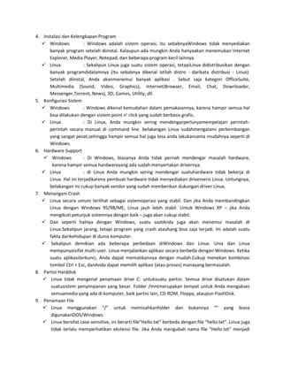 4. Instalasi dan Kelengkapan Program
    Windows            : Windows adalah sistem operasi, itu sebabnyaWindows tidak menyediakan
      banyak program setelah diinstal. Kalaupun ada mungkin Anda hanyaakan menemukan Internet
      Explorer, Media Player, Notepad, dan beberapa program kecil lainnya.
    Linux              : Sekalipun Linux juga suatu sistem operasi, tetapiLinux didistribusikan dengan
      banyak programdidalamnya (itu sebabnya dikenal istilah distro - darikata distribusi - Linux).
      Setelah diinstal, Anda akanmenemui banyak aplikasi . Sebut saja kategori OfficeSuite,
      Multimedia (Sound, Video, Graphics), Internet(Browser, Email, Chat, Downloader,
      Messenger,Torrent, News), 3D, Games, Utility, dll.
5. Konfigurasi Sistem
    Windows            : Windows dikenal kemudahan dalam pemakaiannya, karena hampir semua hal
      bisa dilakukan dengan sistem point n' click yang sudah berbasis grafis.
    Linux              : Di Linux, Anda mungkin sering mendengarperlunyamempelajari perintah-
      perintah secara manual di command line. belakangan Linux sudahmengalami perkembangan
      yang sangat pesat,sehingga hampir semua hal juga bisa anda lakukansama mudahnya seperti di
      Windows.
6. Hardware Support
     Windows           : Di Windows, biasanya Anda tidak pernah mendengar masalah hardware,
        karena hampir semua hardwareyang ada sudah menyertakan drivernya.
    Linux              : di Linux Anda mungkin sering mendengar suatuhardware tidak bekerja di
      Linux. Hal ini terjadikarena pembuat hardware tidak menyediakan driverversi Linux. Untungnya,
      belakangan ini cukup banyak vendor yang sudah memberikan dukungan driver Linux.
7. Menangani Crash
    Linux secara umum terlihat sebagai sistemoperasi yang stabil. Dan jika Anda membandingkan
      Linux dengan Windows 95/98/ME, Linux jauh lebih stabil. Untuk Windows XP – jika Anda
      mengikuti petunjuk sistemnya dengan baik – juga akan cukup stabil.
    Dan seperti halnya dengan Windows, suatu saatAnda juga akan menemui masalah di
      Linux.Sekalipun jarang, tetapi program yang crash atauhang bisa saja terjadi. Ini adalah suatu
      fakta darikehidupan di dunia komputer.
    Sekalipun demikian ada beberapa perbedaan diWindows dan Linux. Unix dan Linux
      mempunyaisifat multi-user. Linux menjalankan aplikasi secara berbeda dengan Windows. Ketika
      suatu aplikasiterkunci, Anda dapat mematikannya dengan mudah.Cukup menekan kombinasi
      tombol Ctrl + Esc, danAnda dapat memilih aplikasi (atau proses) manayang bermasalah.
8. Partisi Harddisk
    Linux tidak mengenal penamaan drive C: untuksuatu partisi. Semua drive disatukan dalam
       suatusistem penyimpanan yang besar. Folder /mntmerupakan tempat untuk Anda mengakses
       semuamedia yang ada di komputer, baik partisi lain, CD-ROM, Floppy, ataupun FlashDisk.
9. Penamaan File
    Linux menggunakan “/” untuk memisahkanfolder dan bukannya “” yang biasa
       digunakanDOS/Windows.
    Linux bersifat case-sensitive, ini berarti file“Hello.txt” berbeda dengan file “hello.txt”. Linux juga
       tidak terlalu memperhatikan ekstensi file. Jika Anda mengubah nama file “Hello.txt” menjadi
 