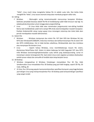 “Hello”, Linux masih tetap mengetahui bahwa file ini adalah suatu teks. Dan ketika Anda
        mengklik file “Hello”, Linux secara otomatis tetap akan membuka program editor teks.
10. Defrag
    Windows            : Memungkin sering menemuimasalah menurunnya kecepatan Windows.
       Salahsatu penyebab biasanya adalah file-file di harddiskyang sudah tidak tersusun rapi lagi. itu
       sebabnyaAnda disarankan untuk menggunakan programDefrag.
    Linux              : Di Linux Anda tidak akan menemukan programuntuk men-defrag harddisk
       Namun jika harddiskAnda sudah terisi sampai 99% Anda akanmendapatkan masalah kecepatan.
       Pastikan Andamemiliki cukup ruang supaya Linux menangani sistemnya dan Anda tidak akan
       pernah mendapatkan masalah deframentasi.
11. Sistem File
    Windows            : Windows mempunyai dua sistem file. FAT (dari DOS dan Windows 9x) dan
       NTFS (dari WindowsNT/2000/XP). Anda bisa membaca dan bahkanmenyimpan file di sistem FAT
       dan NTFS milikWindows. Hal ini tidak berlaku sebaliknya, Windowstidak akan bisa membaca
       atau menyimpan file disistem Linux.
    Linux              : Seperti halnya Windows, Linux memilikibeberapa macam file sistem,
       diantaranya ReiserFSatau Ext3. Sistem ini dalam beberapa hal lebih bagusdari FAT atau NTFS
       milik Windows karenamengimplementasikan suatu tehnik yang disebutjournaling. Jurnal ini
       menyimpan catatan tentangsistem file. Saat sistem Linux crash, kegiatan jurnalakan diselesaikan
       setelah proses reboot dan semuafile di harddisk akan tetap berjalan lancar.
12. 3D Desktop
    Windows mengawalinya di Windows Vistadengan menyediakan fitur 3D Flip. tidak
        lamakemudian Linux menyediakan fitur 3D Desktop yang jauh lebih lengkap, seperti 3D Flip, 3D
        Cube, 3DRing, dll.
    Di Vista, fitur 3D kurang populer karenamembutuhkan spesifikasi komputer yang tinggi.Berbeda
        jauh dengan Linux yang mampumenjalankan fitur 3D Desktop pada komputerdengan spesifikasi
        yang sangat rendah
 