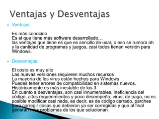  Ventajas
Es más conocido
Es el que tiene más software desarrollado…
las ventajas que tiene es que es sencillo de usar, o eso se rumora ah
y la cantidad de programas y juegos, casi todos tienen versión para
Windows.
Desventajas:
El costo es muy alto
Las nuevas versiones requieren muchos recursos
La mayoría de los virus están hechos para Windows
Puedes tener errores de compatibilidad en sistemas nuevos.
Históricamente es más inestable de los 3
En cuanto a desventajas, son casi innumerables, ineficiencia del
código, altos requerimientos y poco desempeño, virus, de paga, no es
posible modificar casi nada, es decir, es de código cerrado, parches
para corregir cosas que debieron ya ser corregidas y que al final
generan mas problemas de los que solucionan