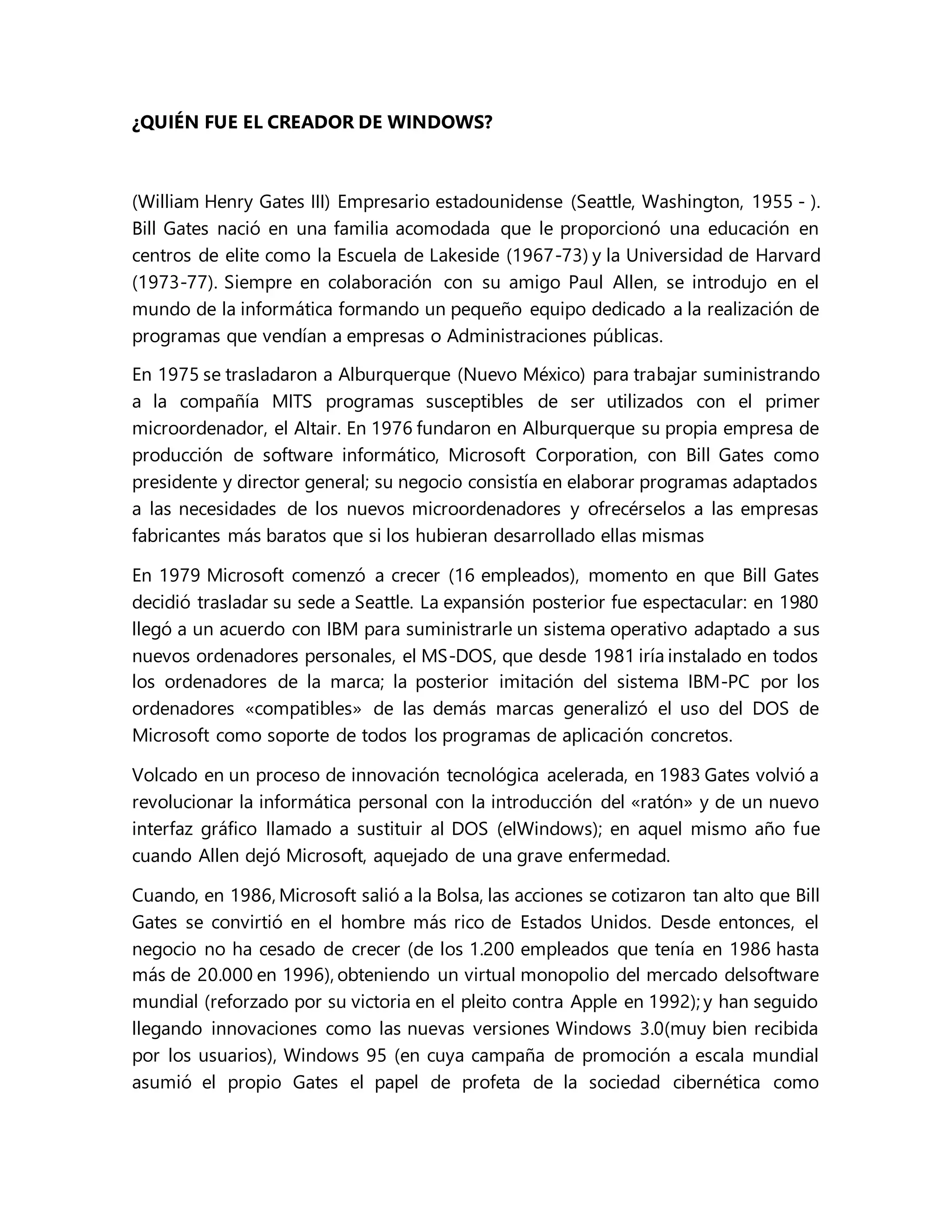 ¿QUIÉN FUE EL CREADOR DE WINDOWS?
(William Henry Gates III) Empresario estadounidense (Seattle, Washington, 1955 - ).
Bill Gates nació en una familia acomodada que le proporcionó una educación en
centros de elite como la Escuela de Lakeside (1967-73) y la Universidad de Harvard
(1973-77). Siempre en colaboración con su amigo Paul Allen, se introdujo en el
mundo de la informática formando un pequeño equipo dedicado a la realización de
programas que vendían a empresas o Administraciones públicas.
En 1975 se trasladaron a Alburquerque (Nuevo México) para trabajar suministrando
a la compañía MITS programas susceptibles de ser utilizados con el primer
microordenador, el Altair. En 1976 fundaron en Alburquerque su propia empresa de
producción de software informático, Microsoft Corporation, con Bill Gates como
presidente y director general; su negocio consistía en elaborar programas adaptados
a las necesidades de los nuevos microordenadores y ofrecérselos a las empresas
fabricantes más baratos que si los hubieran desarrollado ellas mismas
En 1979 Microsoft comenzó a crecer (16 empleados), momento en que Bill Gates
decidió trasladar su sede a Seattle. La expansión posterior fue espectacular: en 1980
llegó a un acuerdo con IBM para suministrarle un sistema operativo adaptado a sus
nuevos ordenadores personales, el MS-DOS, que desde 1981 iría instalado en todos
los ordenadores de la marca; la posterior imitación del sistema IBM-PC por los
ordenadores «compatibles» de las demás marcas generalizó el uso del DOS de
Microsoft como soporte de todos los programas de aplicación concretos.
Volcado en un proceso de innovación tecnológica acelerada, en 1983 Gates volvió a
revolucionar la informática personal con la introducción del «ratón» y de un nuevo
interfaz gráfico llamado a sustituir al DOS (elWindows); en aquel mismo año fue
cuando Allen dejó Microsoft, aquejado de una grave enfermedad.
Cuando, en 1986, Microsoft salió a la Bolsa, las acciones se cotizaron tan alto que Bill
Gates se convirtió en el hombre más rico de Estados Unidos. Desde entonces, el
negocio no ha cesado de crecer (de los 1.200 empleados que tenía en 1986 hasta
más de 20.000 en 1996), obteniendo un virtual monopolio del mercado delsoftware
mundial (reforzado por su victoria en el pleito contra Apple en 1992); y han seguido
llegando innovaciones como las nuevas versiones Windows 3.0(muy bien recibida
por los usuarios), Windows 95 (en cuya campaña de promoción a escala mundial
asumió el propio Gates el papel de profeta de la sociedad cibernética como
 