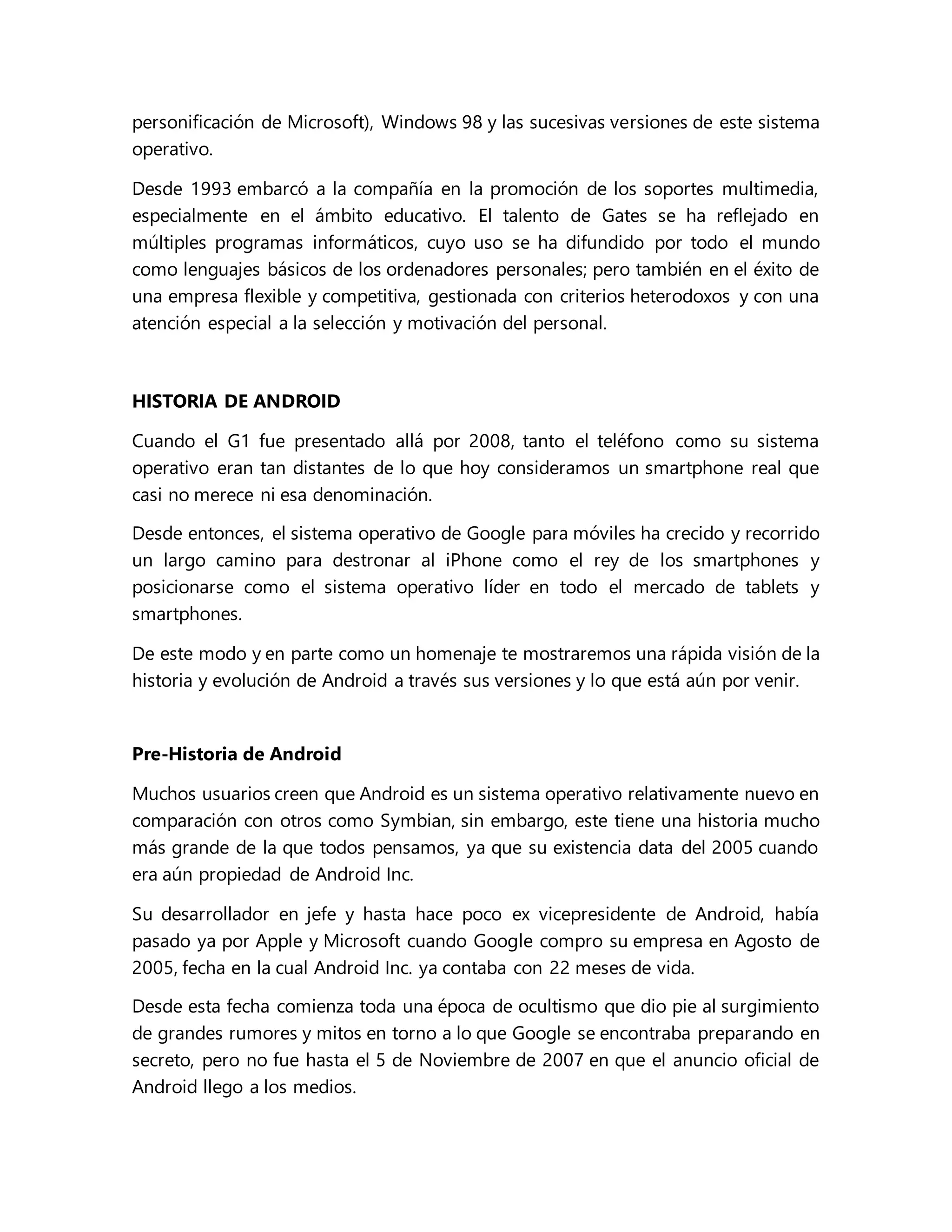 personificación de Microsoft), Windows 98 y las sucesivas versiones de este sistema
operativo.
Desde 1993 embarcó a la compañía en la promoción de los soportes multimedia,
especialmente en el ámbito educativo. El talento de Gates se ha reflejado en
múltiples programas informáticos, cuyo uso se ha difundido por todo el mundo
como lenguajes básicos de los ordenadores personales; pero también en el éxito de
una empresa flexible y competitiva, gestionada con criterios heterodoxos y con una
atención especial a la selección y motivación del personal.
HISTORIA DE ANDROID
Cuando el G1 fue presentado allá por 2008, tanto el teléfono como su sistema
operativo eran tan distantes de lo que hoy consideramos un smartphone real que
casi no merece ni esa denominación.
Desde entonces, el sistema operativo de Google para móviles ha crecido y recorrido
un largo camino para destronar al iPhone como el rey de los smartphones y
posicionarse como el sistema operativo líder en todo el mercado de tablets y
smartphones.
De este modo y en parte como un homenaje te mostraremos una rápida visión de la
historia y evolución de Android a través sus versiones y lo que está aún por venir.
Pre-Historia de Android
Muchos usuarios creen que Android es un sistema operativo relativamente nuevo en
comparación con otros como Symbian, sin embargo, este tiene una historia mucho
más grande de la que todos pensamos, ya que su existencia data del 2005 cuando
era aún propiedad de Android Inc.
Su desarrollador en jefe y hasta hace poco ex vicepresidente de Android, había
pasado ya por Apple y Microsoft cuando Google compro su empresa en Agosto de
2005, fecha en la cual Android Inc. ya contaba con 22 meses de vida.
Desde esta fecha comienza toda una época de ocultismo que dio pie al surgimiento
de grandes rumores y mitos en torno a lo que Google se encontraba preparando en
secreto, pero no fue hasta el 5 de Noviembre de 2007 en que el anuncio oficial de
Android llego a los medios.
 