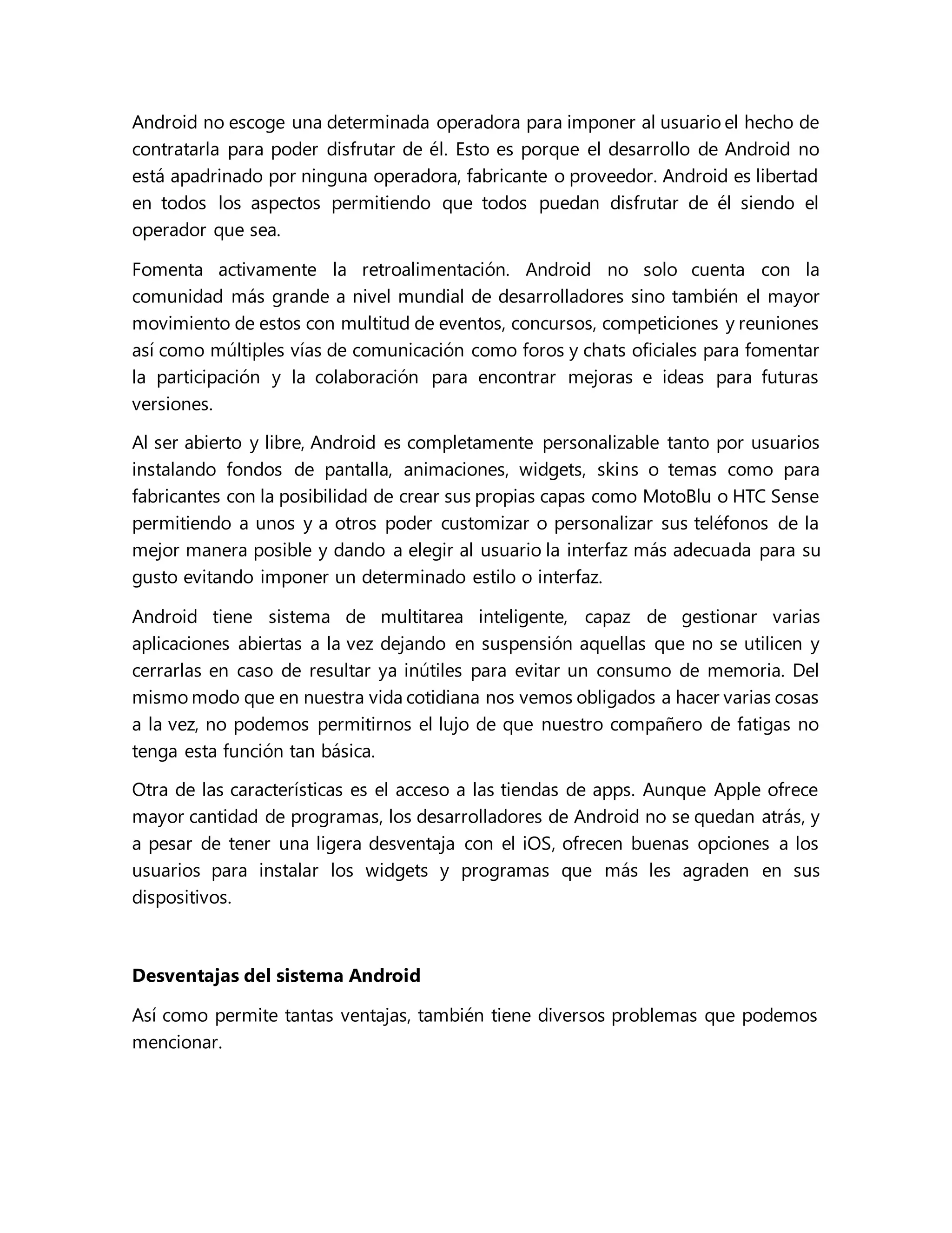 Android no escoge una determinada operadora para imponer al usuario el hecho de
contratarla para poder disfrutar de él. Esto es porque el desarrollo de Android no
está apadrinado por ninguna operadora, fabricante o proveedor. Android es libertad
en todos los aspectos permitiendo que todos puedan disfrutar de él siendo el
operador que sea.
Fomenta activamente la retroalimentación. Android no solo cuenta con la
comunidad más grande a nivel mundial de desarrolladores sino también el mayor
movimiento de estos con multitud de eventos, concursos, competiciones y reuniones
así como múltiples vías de comunicación como foros y chats oficiales para fomentar
la participación y la colaboración para encontrar mejoras e ideas para futuras
versiones.
Al ser abierto y libre, Android es completamente personalizable tanto por usuarios
instalando fondos de pantalla, animaciones, widgets, skins o temas como para
fabricantes con la posibilidad de crear sus propias capas como MotoBlu o HTC Sense
permitiendo a unos y a otros poder customizar o personalizar sus teléfonos de la
mejor manera posible y dando a elegir al usuario la interfaz más adecuada para su
gusto evitando imponer un determinado estilo o interfaz.
Android tiene sistema de multitarea inteligente, capaz de gestionar varias
aplicaciones abiertas a la vez dejando en suspensión aquellas que no se utilicen y
cerrarlas en caso de resultar ya inútiles para evitar un consumo de memoria. Del
mismo modo que en nuestra vida cotidiana nos vemos obligados a hacer varias cosas
a la vez, no podemos permitirnos el lujo de que nuestro compañero de fatigas no
tenga esta función tan básica.
Otra de las características es el acceso a las tiendas de apps. Aunque Apple ofrece
mayor cantidad de programas, los desarrolladores de Android no se quedan atrás, y
a pesar de tener una ligera desventaja con el iOS, ofrecen buenas opciones a los
usuarios para instalar los widgets y programas que más les agraden en sus
dispositivos.
Desventajas del sistema Android
Así como permite tantas ventajas, también tiene diversos problemas que podemos
mencionar.
 