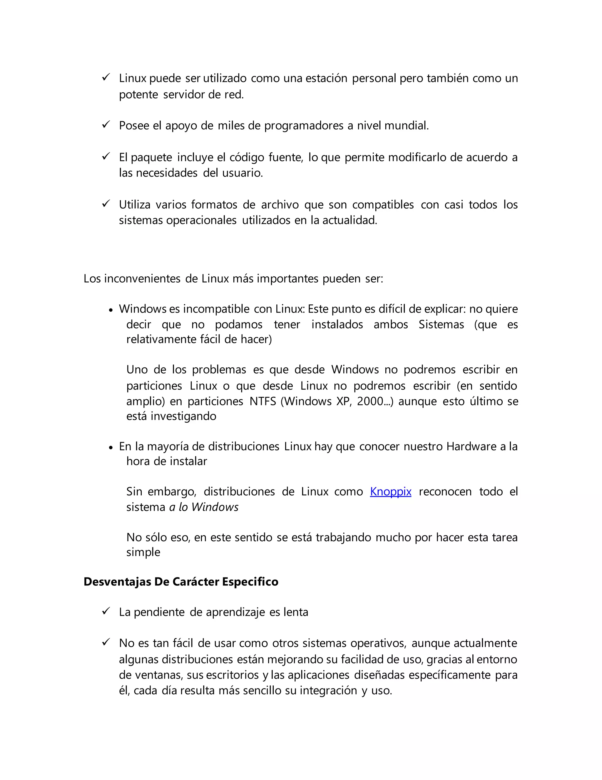  Linux puede ser utilizado como una estación personal pero también como un
potente servidor de red.
 Posee el apoyo de miles de programadores a nivel mundial.
 El paquete incluye el código fuente, lo que permite modificarlo de acuerdo a
las necesidades del usuario.
 Utiliza varios formatos de archivo que son compatibles con casi todos los
sistemas operacionales utilizados en la actualidad.
Los inconvenientes de Linux más importantes pueden ser:
 Windows es incompatible con Linux: Este punto es difícil de explicar: no quiere
decir que no podamos tener instalados ambos Sistemas (que es
relativamente fácil de hacer)
Uno de los problemas es que desde Windows no podremos escribir en
particiones Linux o que desde Linux no podremos escribir (en sentido
amplio) en particiones NTFS (Windows XP, 2000...) aunque esto último se
está investigando
 En la mayoría de distribuciones Linux hay que conocer nuestro Hardware a la
hora de instalar
Sin embargo, distribuciones de Linux como Knoppix reconocen todo el
sistema a lo Windows
No sólo eso, en este sentido se está trabajando mucho por hacer esta tarea
simple
Desventajas De Carácter Especifico
 La pendiente de aprendizaje es lenta
 No es tan fácil de usar como otros sistemas operativos, aunque actualmente
algunas distribuciones están mejorando su facilidad de uso, gracias al entorno
de ventanas, sus escritorios y las aplicaciones diseñadas específicamente para
él, cada día resulta más sencillo su integración y uso.
 