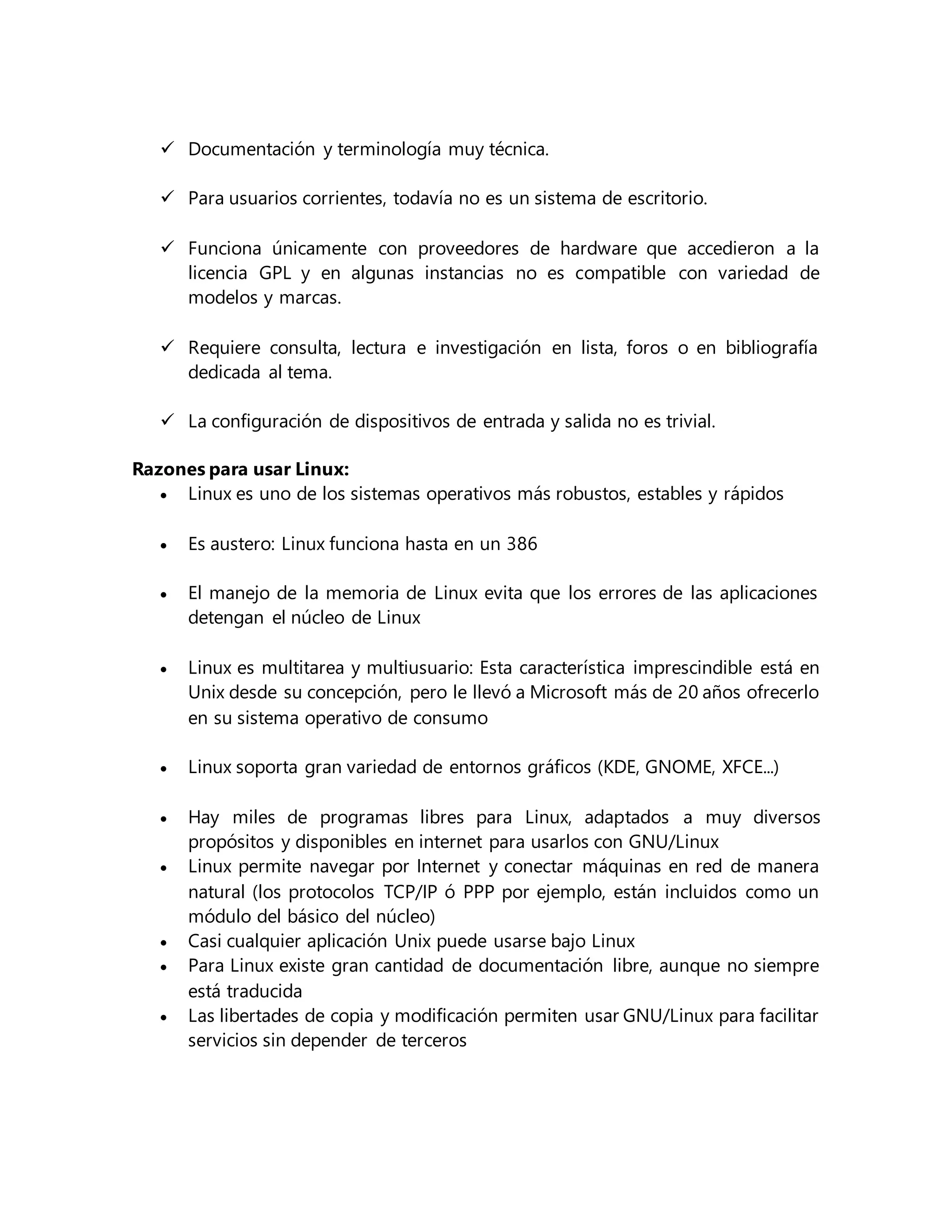 Documentación y terminología muy técnica.
 Para usuarios corrientes, todavía no es un sistema de escritorio.
 Funciona únicamente con proveedores de hardware que accedieron a la
licencia GPL y en algunas instancias no es compatible con variedad de
modelos y marcas.
 Requiere consulta, lectura e investigación en lista, foros o en bibliografía
dedicada al tema.
 La configuración de dispositivos de entrada y salida no es trivial.
Razones para usar Linux:
 Linux es uno de los sistemas operativos más robustos, estables y rápidos
 Es austero: Linux funciona hasta en un 386
 El manejo de la memoria de Linux evita que los errores de las aplicaciones
detengan el núcleo de Linux
 Linux es multitarea y multiusuario: Esta característica imprescindible está en
Unix desde su concepción, pero le llevó a Microsoft más de 20 años ofrecerlo
en su sistema operativo de consumo
 Linux soporta gran variedad de entornos gráficos (KDE, GNOME, XFCE...)
 Hay miles de programas libres para Linux, adaptados a muy diversos
propósitos y disponibles en internet para usarlos con GNU/Linux
 Linux permite navegar por Internet y conectar máquinas en red de manera
natural (los protocolos TCP/IP ó PPP por ejemplo, están incluidos como un
módulo del básico del núcleo)
 Casi cualquier aplicación Unix puede usarse bajo Linux
 Para Linux existe gran cantidad de documentación libre, aunque no siempre
está traducida
 Las libertades de copia y modificación permiten usar GNU/Linux para facilitar
servicios sin depender de terceros
 