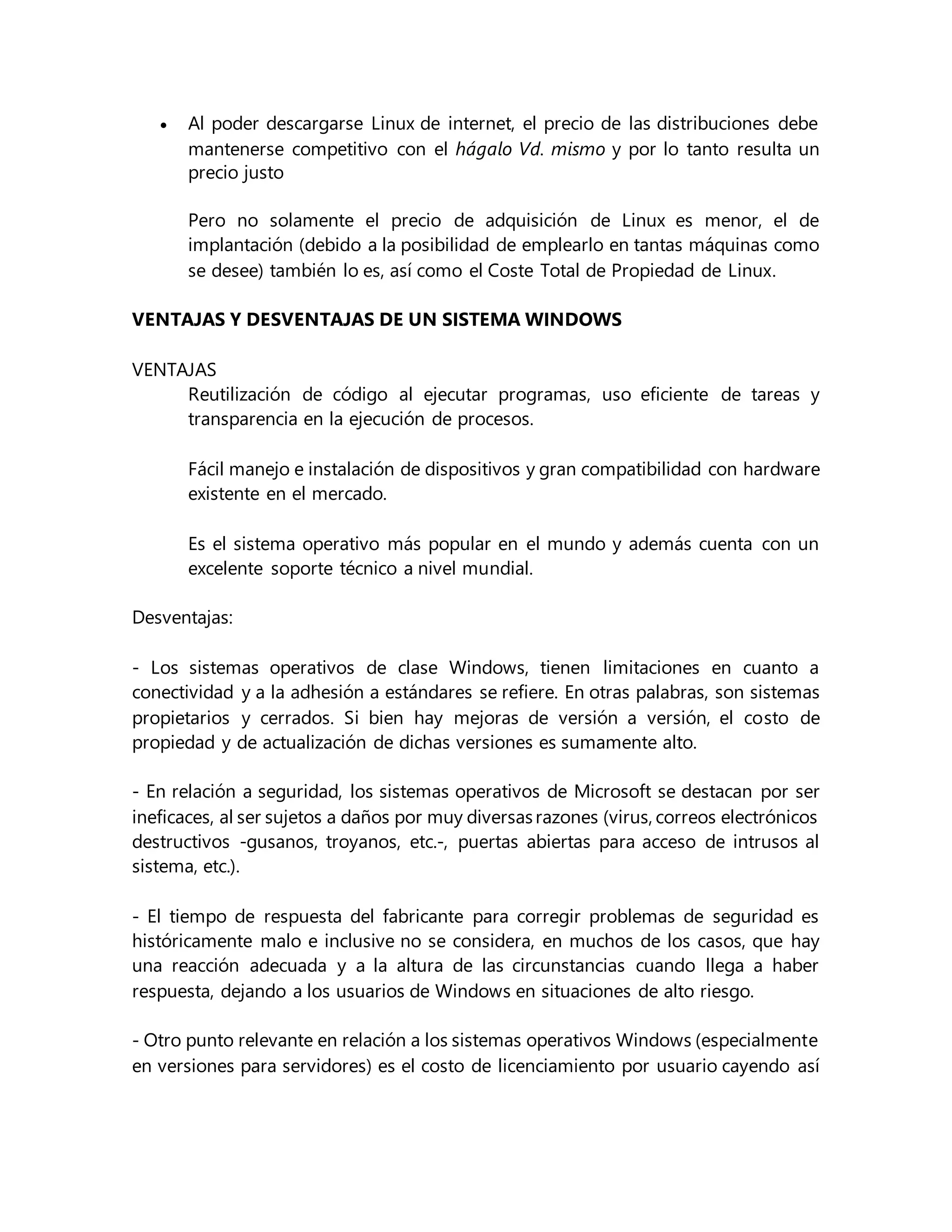  Al poder descargarse Linux de internet, el precio de las distribuciones debe
mantenerse competitivo con el hágalo Vd. mismo y por lo tanto resulta un
precio justo
Pero no solamente el precio de adquisición de Linux es menor, el de
implantación (debido a la posibilidad de emplearlo en tantas máquinas como
se desee) también lo es, así como el Coste Total de Propiedad de Linux.
VENTAJAS Y DESVENTAJAS DE UN SISTEMA WINDOWS
VENTAJAS
Reutilización de código al ejecutar programas, uso eficiente de tareas y
transparencia en la ejecución de procesos.
Fácil manejo e instalación de dispositivos y gran compatibilidad con hardware
existente en el mercado.
Es el sistema operativo más popular en el mundo y además cuenta con un
excelente soporte técnico a nivel mundial.
Desventajas:
- Los sistemas operativos de clase Windows, tienen limitaciones en cuanto a
conectividad y a la adhesión a estándares se refiere. En otras palabras, son sistemas
propietarios y cerrados. Si bien hay mejoras de versión a versión, el costo de
propiedad y de actualización de dichas versiones es sumamente alto.
- En relación a seguridad, los sistemas operativos de Microsoft se destacan por ser
ineficaces, al ser sujetos a daños por muy diversasrazones (virus, correos electrónicos
destructivos -gusanos, troyanos, etc.-, puertas abiertas para acceso de intrusos al
sistema, etc.).
- El tiempo de respuesta del fabricante para corregir problemas de seguridad es
históricamente malo e inclusive no se considera, en muchos de los casos, que hay
una reacción adecuada y a la altura de las circunstancias cuando llega a haber
respuesta, dejando a los usuarios de Windows en situaciones de alto riesgo.
- Otro punto relevante en relación a los sistemas operativos Windows (especialmente
en versiones para servidores) es el costo de licenciamiento por usuario cayendo así
 