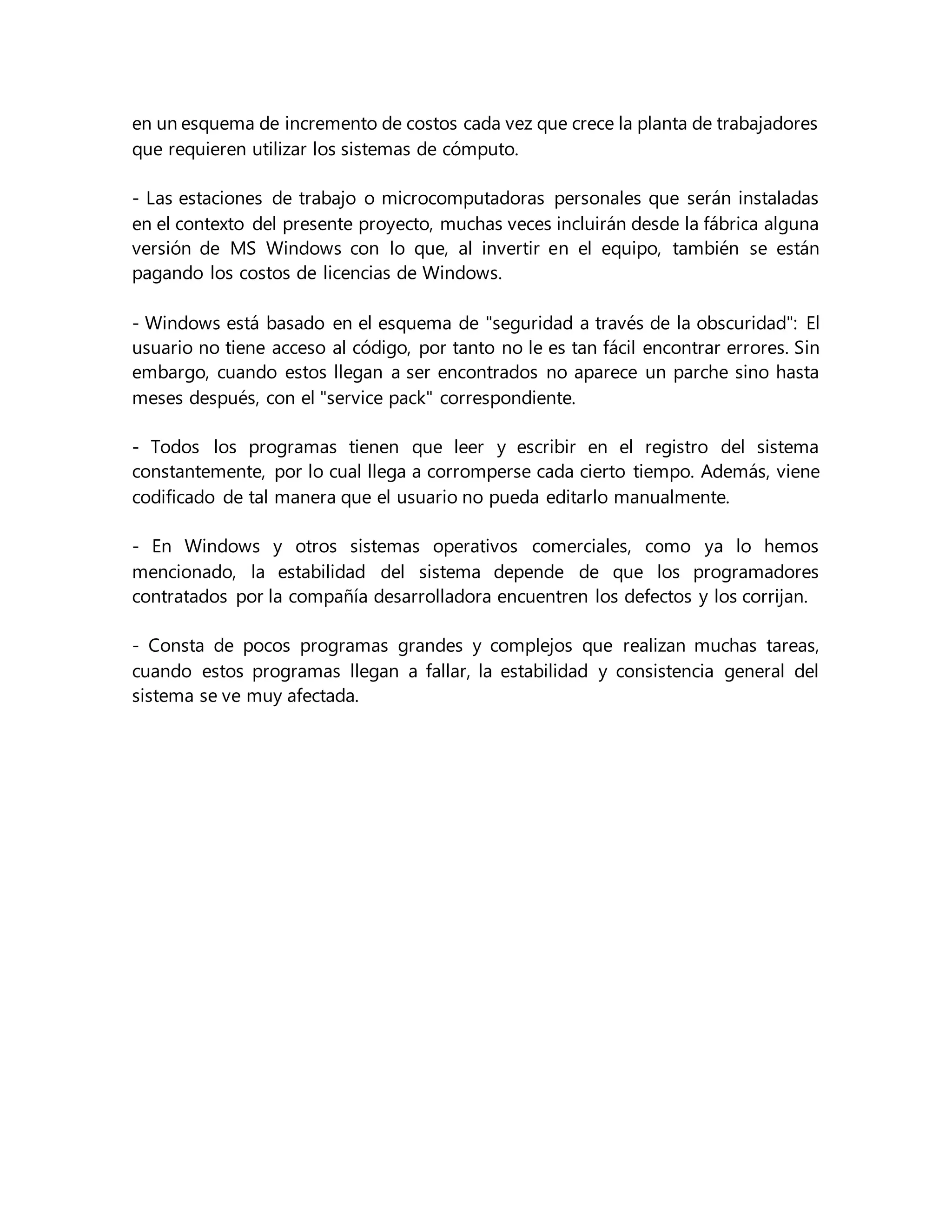 en un esquema de incremento de costos cada vez que crece la planta de trabajadores
que requieren utilizar los sistemas de cómputo.
- Las estaciones de trabajo o microcomputadoras personales que serán instaladas
en el contexto del presente proyecto, muchas veces incluirán desde la fábrica alguna
versión de MS Windows con lo que, al invertir en el equipo, también se están
pagando los costos de licencias de Windows.
- Windows está basado en el esquema de "seguridad a través de la obscuridad": El
usuario no tiene acceso al código, por tanto no le es tan fácil encontrar errores. Sin
embargo, cuando estos llegan a ser encontrados no aparece un parche sino hasta
meses después, con el "service pack" correspondiente.
- Todos los programas tienen que leer y escribir en el registro del sistema
constantemente, por lo cual llega a corromperse cada cierto tiempo. Además, viene
codificado de tal manera que el usuario no pueda editarlo manualmente.
- En Windows y otros sistemas operativos comerciales, como ya lo hemos
mencionado, la estabilidad del sistema depende de que los programadores
contratados por la compañía desarrolladora encuentren los defectos y los corrijan.
- Consta de pocos programas grandes y complejos que realizan muchas tareas,
cuando estos programas llegan a fallar, la estabilidad y consistencia general del
sistema se ve muy afectada.
 