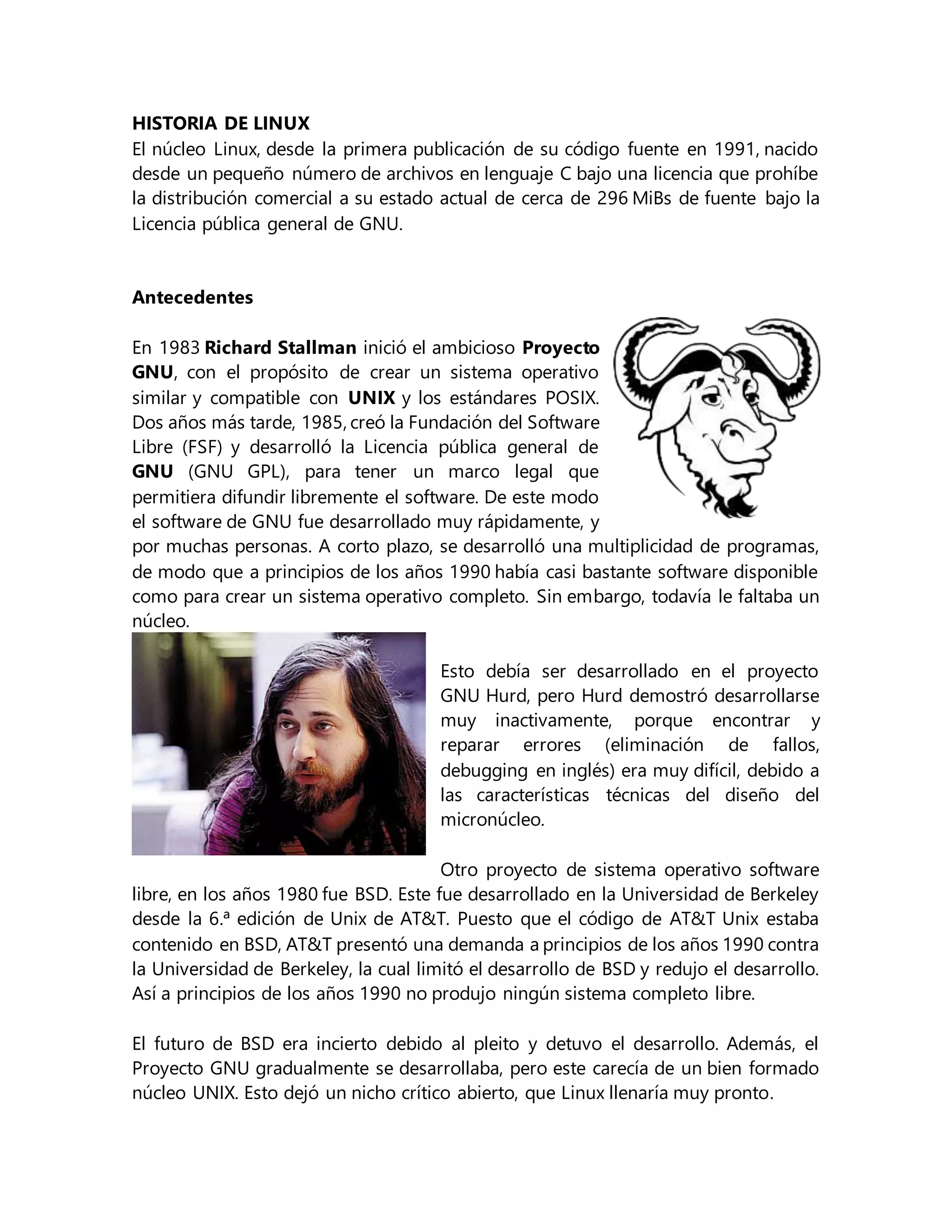 HISTORIA DE LINUX
El núcleo Linux, desde la primera publicación de su código fuente en 1991, nacido
desde un pequeño número de archivos en lenguaje C bajo una licencia que prohíbe
la distribución comercial a su estado actual de cerca de 296 MiBs de fuente bajo la
Licencia pública general de GNU.
Antecedentes
En 1983 Richard Stallman inició el ambicioso Proyecto
GNU, con el propósito de crear un sistema operativo
similar y compatible con UNIX y los estándares POSIX.
Dos años más tarde, 1985, creó la Fundación del Software
Libre (FSF) y desarrolló la Licencia pública general de
GNU (GNU GPL), para tener un marco legal que
permitiera difundir libremente el software. De este modo
el software de GNU fue desarrollado muy rápidamente, y
por muchas personas. A corto plazo, se desarrolló una multiplicidad de programas,
de modo que a principios de los años 1990 había casi bastante software disponible
como para crear un sistema operativo completo. Sin embargo, todavía le faltaba un
núcleo.
Esto debía ser desarrollado en el proyecto
GNU Hurd, pero Hurd demostró desarrollarse
muy inactivamente, porque encontrar y
reparar errores (eliminación de fallos,
debugging en inglés) era muy difícil, debido a
las características técnicas del diseño del
micronúcleo.
Otro proyecto de sistema operativo software
libre, en los años 1980 fue BSD. Este fue desarrollado en la Universidad de Berkeley
desde la 6.ª edición de Unix de AT&T. Puesto que el código de AT&T Unix estaba
contenido en BSD, AT&T presentó una demanda a principios de los años 1990 contra
la Universidad de Berkeley, la cual limitó el desarrollo de BSD y redujo el desarrollo.
Así a principios de los años 1990 no produjo ningún sistema completo libre.
El futuro de BSD era incierto debido al pleito y detuvo el desarrollo. Además, el
Proyecto GNU gradualmente se desarrollaba, pero este carecía de un bien formado
núcleo UNIX. Esto dejó un nicho crítico abierto, que Linux llenaría muy pronto.
 
