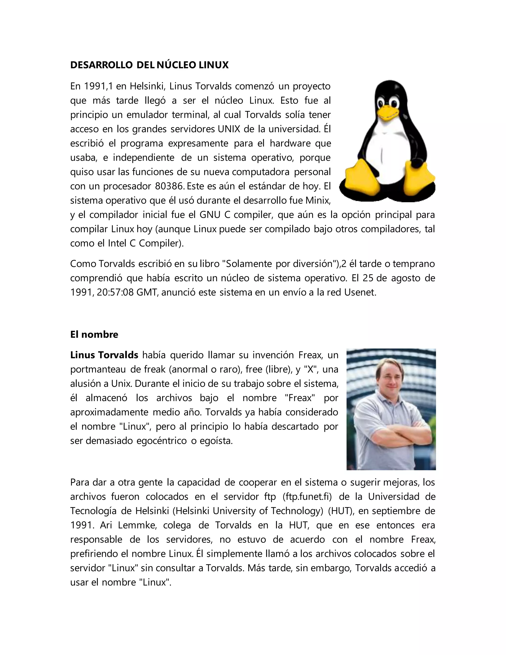 DESARROLLO DEL NÚCLEO LINUX
En 1991,1 en Helsinki, Linus Torvalds comenzó un proyecto
que más tarde llegó a ser el núcleo Linux. Esto fue al
principio un emulador terminal, al cual Torvalds solía tener
acceso en los grandes servidores UNIX de la universidad. Él
escribió el programa expresamente para el hardware que
usaba, e independiente de un sistema operativo, porque
quiso usar las funciones de su nueva computadora personal
con un procesador 80386. Este es aún el estándar de hoy. El
sistema operativo que él usó durante el desarrollo fue Minix,
y el compilador inicial fue el GNU C compiler, que aún es la opción principal para
compilar Linux hoy (aunque Linux puede ser compilado bajo otros compiladores, tal
como el Intel C Compiler).
Como Torvalds escribió en su libro "Solamente por diversión"),2 él tarde o temprano
comprendió que había escrito un núcleo de sistema operativo. El 25 de agosto de
1991, 20:57:08 GMT, anunció este sistema en un envío a la red Usenet.
El nombre
Linus Torvalds había querido llamar su invención Freax, un
portmanteau de freak (anormal o raro), free (libre), y "X", una
alusión a Unix. Durante el inicio de su trabajo sobre el sistema,
él almacenó los archivos bajo el nombre "Freax" por
aproximadamente medio año. Torvalds ya había considerado
el nombre "Linux", pero al principio lo había descartado por
ser demasiado egocéntrico o egoísta.
Para dar a otra gente la capacidad de cooperar en el sistema o sugerir mejoras, los
archivos fueron colocados en el servidor ftp (ftp.funet.fi) de la Universidad de
Tecnología de Helsinki (Helsinki University of Technology) (HUT), en septiembre de
1991. Ari Lemmke, colega de Torvalds en la HUT, que en ese entonces era
responsable de los servidores, no estuvo de acuerdo con el nombre Freax,
prefiriendo el nombre Linux. Él simplemente llamó a los archivos colocados sobre el
servidor "Linux" sin consultar a Torvalds. Más tarde, sin embargo, Torvalds accedió a
usar el nombre "Linux".
 