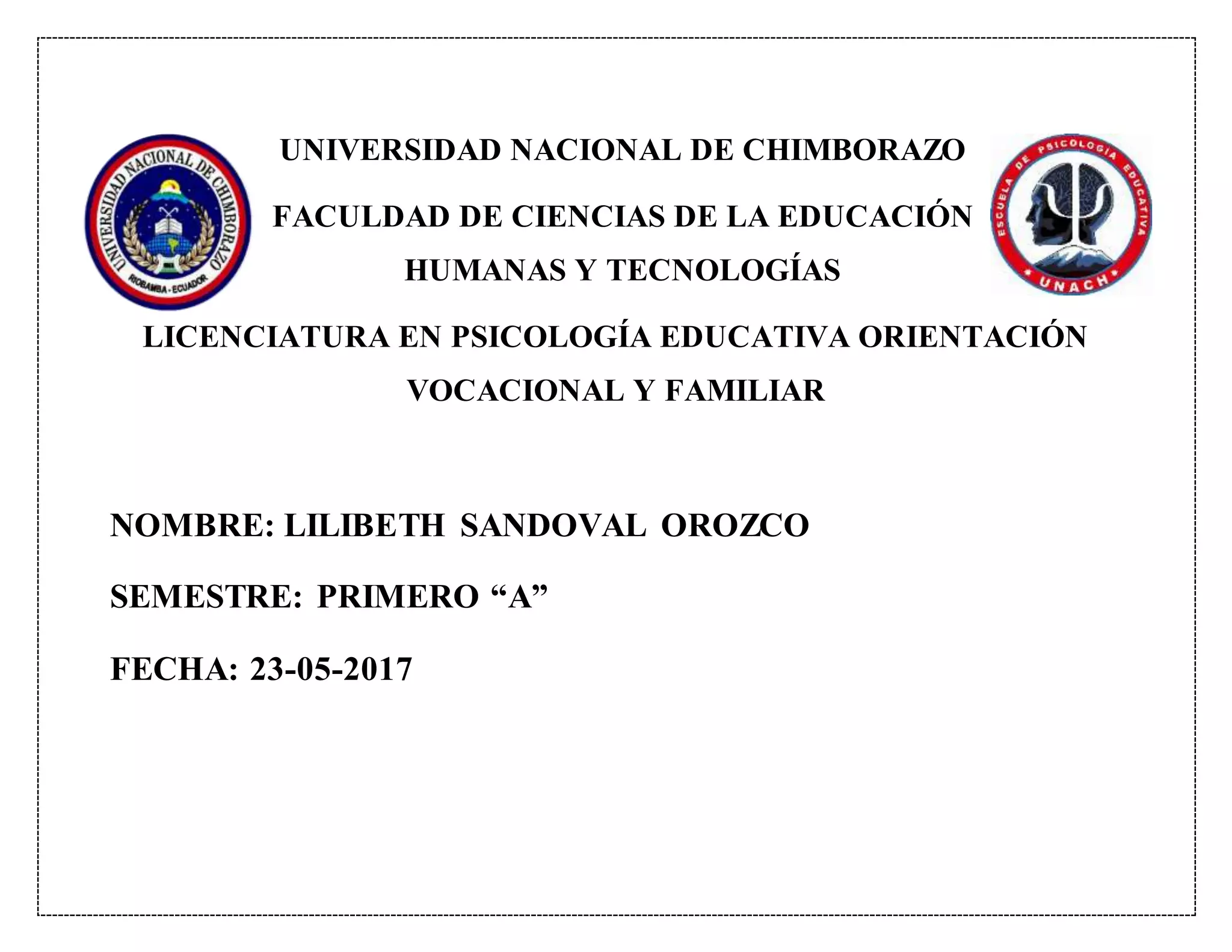 UNIVERSIDAD NACIONAL DE CHIMBORAZO
FACULDAD DE CIENCIAS DE LA EDUCACIÓN
HUMANAS Y TECNOLOGÍAS
LICENCIATURA EN PSICOLOGÍA EDUCATIVA ORIENTACIÓN
VOCACIONAL Y FAMILIAR
NOMBRE: LILIBETH SANDOVAL OROZCO
SEMESTRE: PRIMERO “A”
FECHA: 23-05-2017