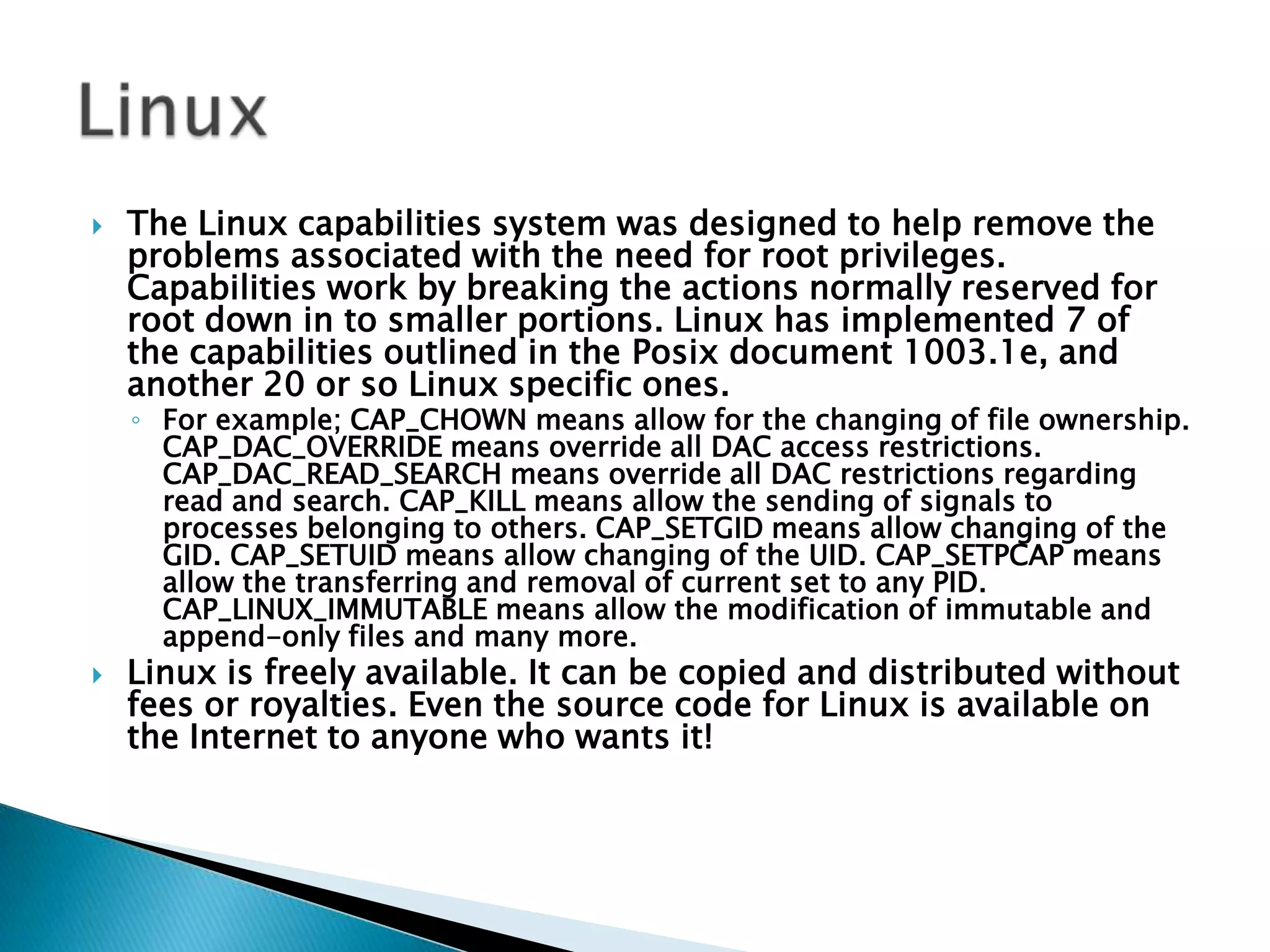 The Linux capabilities system was designed to help remove the problems associated with the need for root privileges. Capabilities work by breaking the actions normally reserved for root down in to smaller portions. Linux has implemented 7 of the capabilities outlined in the Posix document 1003.1e, and another 20 or so Linux specific ones. For example; CAP_CHOWN means allow for the changing of file ownership. CAP_DAC_OVERRIDE means override all DAC access restrictions. CAP_DAC_READ_SEARCH means override all DAC restrictions regarding read and search. CAP_KILL means allow the sending of signals to processes belonging to others. CAP_SETGID means allow changing of the GID. CAP_SETUID means allow changing of the UID. CAP_SETPCAP means allow the transferring and removal of current set to any PID. CAP_LINUX_IMMUTABLE means allow the modification of immutable and append-only files and many more. Linux is freely available. It can be copied and distributed without fees or royalties. Even the source code for Linux is available on the Internet to anyone who wants it! Linux