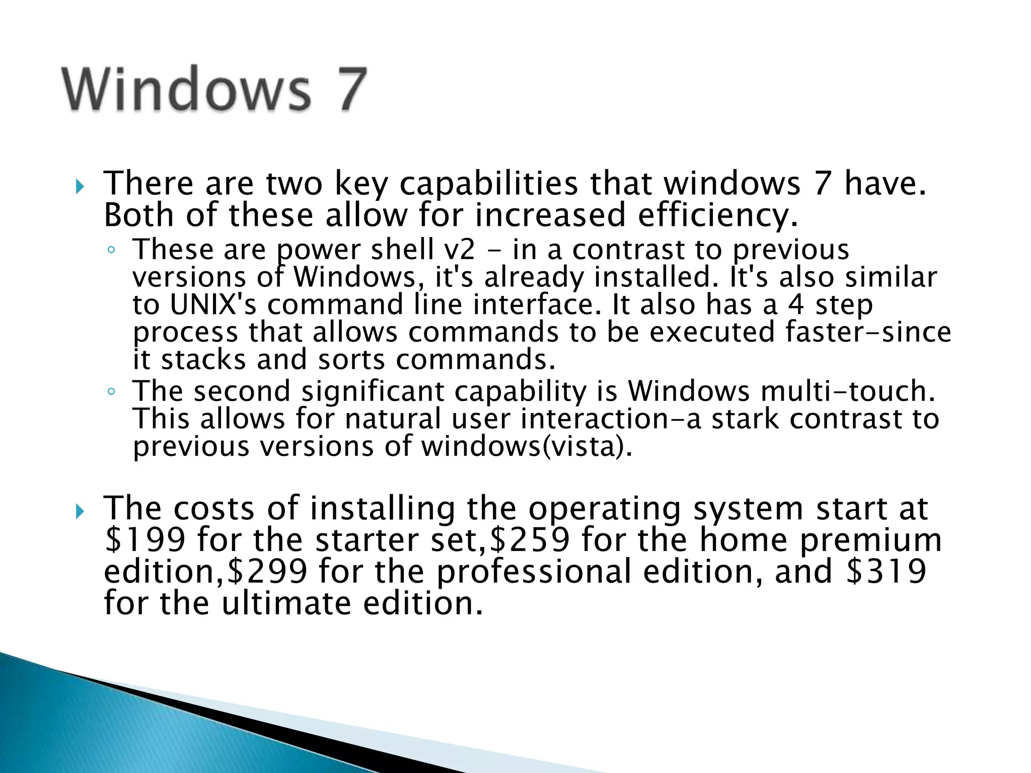 There are two key capabilities that windows 7 have. Both of these allow for increased efficiency. These are power shell v2 - in a contrast to previous versions of Windows, it's already installed. It's also similar to UNIX's command line interface. It also has a 4 step process that allows commands to be executed faster-since it stacks and sorts commands. The second significant capability is Windows multi-touch. This allows for natural user interaction-a stark contrast to previous versions of windows(vista).The costs of installing the operating system start at $199 for the starter set,$259 for the home premium edition,$299 for the professional edition, and $319 for the ultimate edition.Windows 7