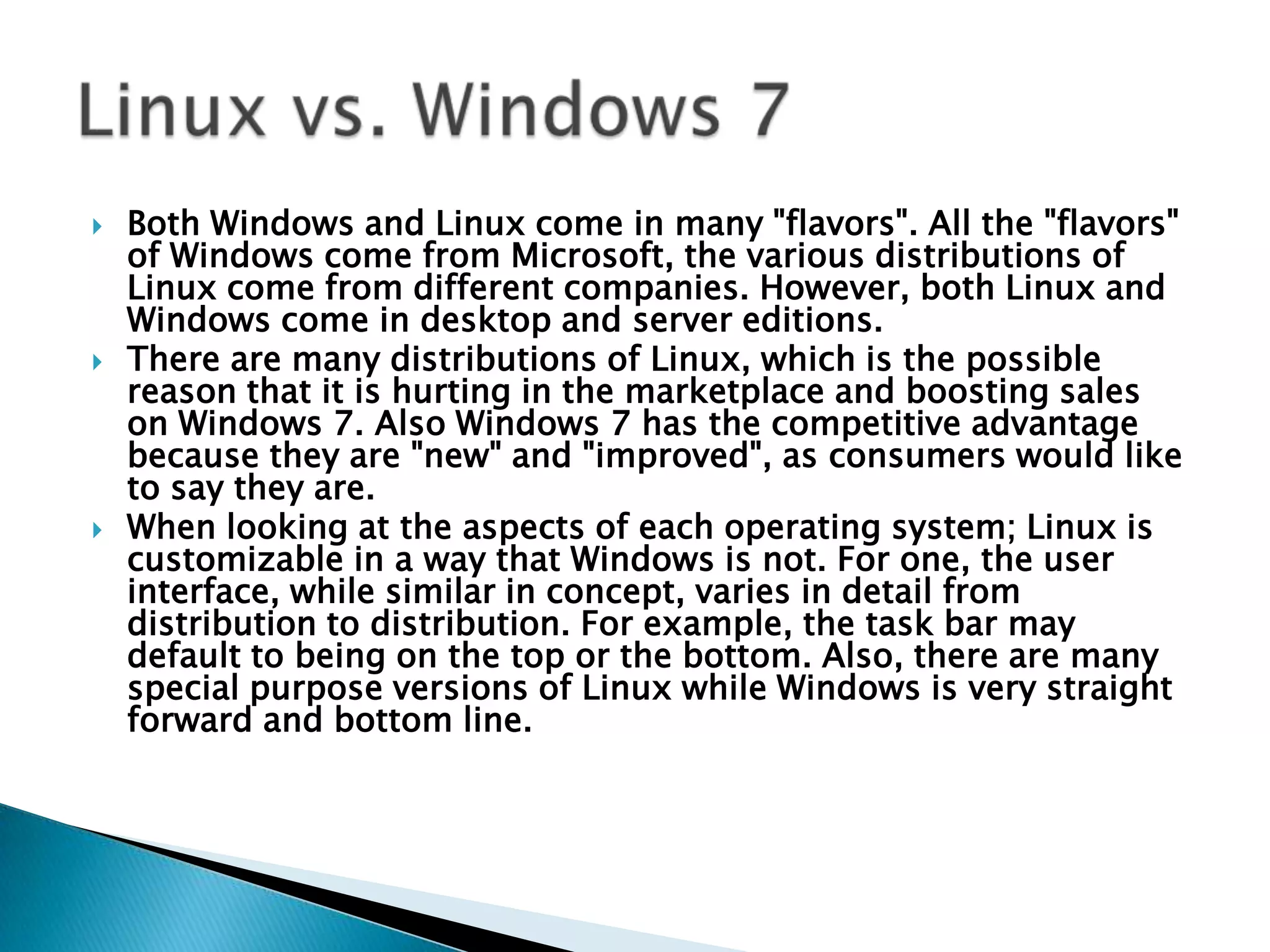 Both Windows and Linux come in many "flavors". All the "flavors" of Windows come from Microsoft, the various distributions of Linux come from different companies. However, both Linux and Windows come in desktop and server editions.There are many distributions of Linux, which is the possible reason that it is hurting in the marketplace and boosting sales on Windows 7. Also Windows 7 has the competitive advantage because they are "new" and "improved", as consumers would like to say they are.When looking at the aspects of each operating system; Linux is customizable in a way that Windows is not. For one, the user interface, while similar in concept, varies in detail from distribution to distribution. For example, the task bar may default to being on the top or the bottom. Also, there are many special purpose versions of Linux while Windows is very straight forward and bottom line.Linux vs. Windows 7