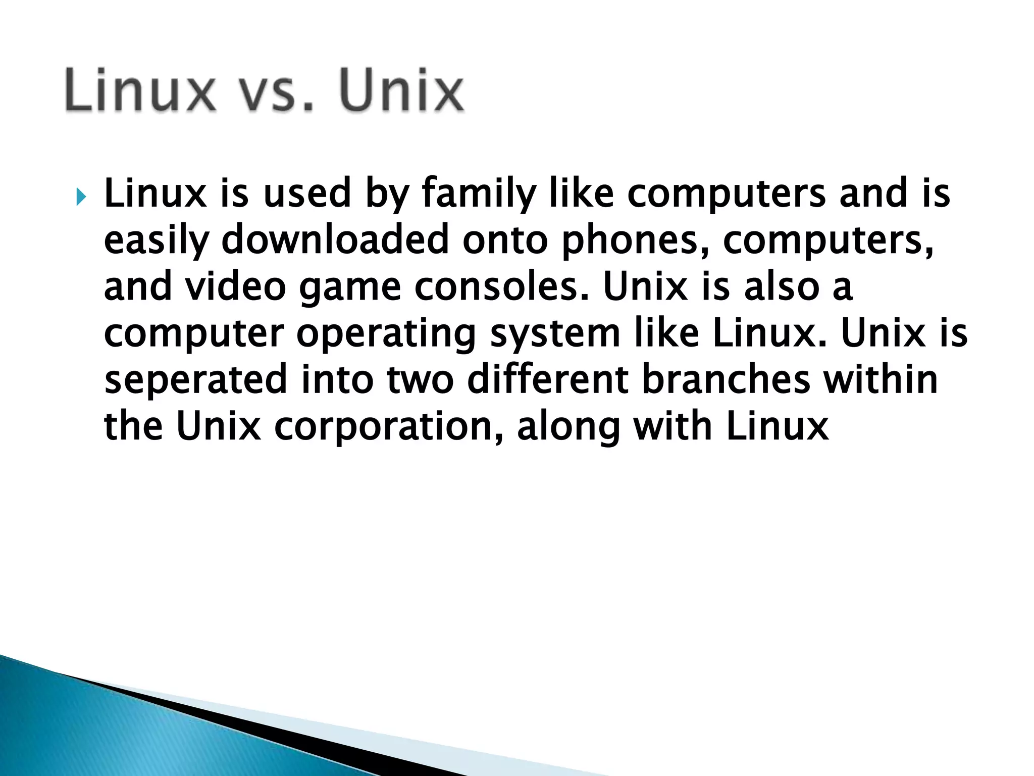 Linux is used by family like computers and is easily downloaded onto phones, computers, and video game consoles. Unix is also a computer operating system like Linux. Unix is seperated into two different branches within the Unix corporation, along with LinuxLinux vs. Unix