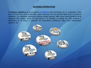 SISTEMAS OPERATIVOS El  sistema operativo  es el programa (o  software ) más importante de un ordenador. Para que funcionen los otros programas, cada ordenador de uso general debe tener un sistema operativo. Los sistemas operativos realizan tareas básicas, tales como reconocimiento de la conexión del teclado, enviar la información a la pantalla, no perder de vista archivos y directorios en el disco, y controlar los dispositivos periféricos tales como impresoras, escáner, etc. 