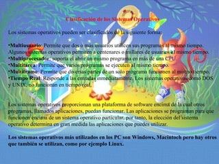 Clasificación de los Sistemas Operativos Los sistemas operativos pueden ser clasificados de la siguiente forma: Multiusuario : Permite que dos o más usuarios utilicen sus programas al mismo tiempo. Algunos sistemas operativos permiten a centenares o millares de usuarios al mismo tiempo. Multiprocesador : soporta el abrir un mismo programa en más de una  CPU . Multitarea : Permite que varios programas se ejecuten al mismo tiempo. Multitramo : Permite que diversas partes de un solo programa funcionen al mismo tiempo. Tiempo Real : Responde a las entradas inmediatamente. Los sistemas operativos como DOS y UNIX, no funcionan en tiempo real. Los sistemas operativos proporcionan una plataforma de software encima de la cual otros programas, llamados aplicaciones, puedan funcionar. Las aplicaciones se programan para que funcionen encima de un sistema operativo particular, por tanto, la elección del sistema operativo determina en gran medida las aplicaciones que puedes utilizar. Los sistemas operativos más utilizados en los PC son Windows, Macintoch pero hay otros que también se utilizan, como por ejemplo Linux.   